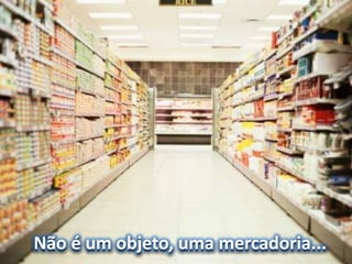 Não é um objeto, uma mercadoria...
 