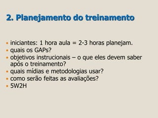 2. Planejamento do treinamento 
 iniciantes: 1 hora aula = 2-3 horas planejam. 
 quais os GAPs? 
 objetivos instrucionais – o que eles devem saber 
após o treinamento? 
 quais mídias e metodologias usar? 
 como serão feitas as avaliações? 
 5W2H 
 