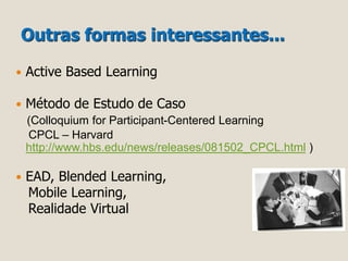Outras formas interessantes... 
 Active Based Learning 
 Método de Estudo de Caso 
(Colloquium for Participant-Centered Learning 
CPCL – Harvard 
http://www.hbs.edu/news/releases/081502_CPCL.html ) 
 EAD, Blended Learning, 
Mobile Learning, 
Realidade Virtual 
 