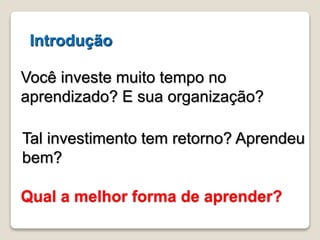 Introdução 
Você investe muito tempo no 
aprendizado? E sua organização? 
Tal investimento tem retorno? Aprendeu 
bem? 
Qual a melhor forma de aprender? 
 