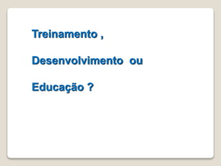 Treinamento , 
Desenvolvimento ou 
Educação ? 
 