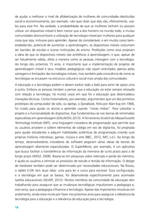 14
de ajudar a melhorar o nível de alfabetização de mulheres de comunidades destituídas
social e economicamente, por exemplo, não quer dizer que elas vão, efetivamente, usá-
los para esse fim. Na verdade, a probabilidade de que as mulheres tenham ou possam
utilizar um dispositivo móvel é bem menor que a dos homens no mundo todo, e muitas
comunidades desincentivam a utilização de tecnologia móvel por mulheres para qualquer
coisa que seja, inclusive para aprender. Apesar do considerável, e em muitos casos bem-
estabelecido, potencial de aumentar a aprendizagem, os dispositivos móveis costumam
ser banidos de escolas e outras instituições de ensino. Proibições como essa projetam
a ideia de que os dispositivos móveis são antitéticos à aprendizagem, o que, apesar de
ser fatualmente válida, afeta a maneira como as pessoas interagem com a tecnologia.
Ao longo dos próximos 15 anos, é importante que a implementação de projetos de
aprendizagem móvel e seus modelos pedagógicos não sejam orientados apenas pelas
vantagens e limitações das tecnologias móveis, mas também pela consciência de como as
tecnologias se encaixam na estrutura cultural e social mais ampla das comunidades.
A educação e a tecnologia podem e devem evoluir lado a lado para servir de apoio uma
à outra. Embora as pessoas tendam a pensar que a educação vai estar sempre atrasada
com relação à tecnologia, há muitos casos em que foi a educação que desencadeou
inovações técnicas. Certos historiadores, por exemplo, argumentam que um dos primeiros
protótipos do computador de colo, ou laptop, o Dynabook, feito por Alan Kay em 1968,
foi criado para ajudar os alunos a aprender usando “novas mídias”. Para subsidiar o
projeto e a funcionalidade do dispositivo, Kay fundamentou-se nas teorias de renomados
especialistas em aprendizagem (DALAKOV, 2013). A ferramenta Scratch do Massachusetts
Technology Institute (MIT), uma linguagem inovadora de programação que permite que
os usuários arrastem e soltem elementos de código em vez de digitá-los, foi projetada
para ajudar estudantes a adquirir habilidades autênticas de programação criando suas
próprias histórias interativas, games, música e arte (BBC, 2012; MIT, s.d.). Ao longo do
tempo, desenvolvedores inovadores de software pegaram várias ideias de teorias de
aprendizagem altamente especializadas. O SuperMemo, por exemplo, é um aplicativo
que busca facilitar a transferência da informação da memória de curto prazo para a de
longo prazo (WOLF, 2008). Baseia-se em pesquisas sobre retenção e perda da memória,
e ajuda os usuários a otimizar os processos de estudo e revisão da informação. O design
de hardware também pode ser determinado por necessidades educacionais. Na Rússia,
o tablet E-OK tem duas telas: uma para ler e outra para escrever. Essa configuração,
e a tecnologia em que se baseia, foi desenvolvida especificamente para acomodar
tarefas educacionais (SILVER, 2012). Muitos membros da comunidade de educação vêm
trabalhando para assegurar que as mudanças tecnológicas impulsionem a pedagogia e,
vice-versa, que a pedagogia influencie a tecnologia. Apesar das importantes iniciativas em
andamento, ainda resta muito por fazer nos próximos anos para assegurar a relevância da
tecnologia para a educação e a relevância da educação para a tecnologia.
 