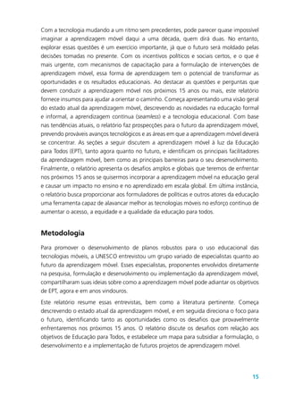 15
Com a tecnologia mudando a um ritmo sem precedentes, pode parecer quase impossível
imaginar a aprendizagem móvel daqui a uma década, quem dirá duas. No entanto,
explorar essas questões é um exercício importante, já que o futuro será moldado pelas
decisões tomadas no presente. Com os incentivos políticos e sociais certos, e o que é
mais urgente, com mecanismos de capacitação para a formulação de intervenções de
aprendizagem móvel, essa forma de aprendizagem tem o potencial de transformar as
oportunidades e os resultados educacionais. Ao destacar as questões e perguntas que
devem conduzir a aprendizagem móvel nos próximos 15 anos ou mais, este relatório
fornece insumos para ajudar a orientar o caminho. Começa apresentando uma visão geral
do estado atual da aprendizagem móvel, descrevendo as novidades na educação formal
e informal, a aprendizagem contínua (seamless) e a tecnologia educacional. Com base
nas tendências atuais, o relatório faz prospecções para o futuro da aprendizagem móvel,
prevendo prováveis avanços tecnológicos e as áreas em que a aprendizagem móvel deverá
se concentrar. As seções a seguir discutem a aprendizagem móvel à luz da Educação
para Todos (EPT), tanto agora quanto no futuro, e identificam os principais facilitadores
da aprendizagem móvel, bem como as principais barreiras para o seu desenvolvimento.
Finalmente, o relatório apresenta os desafios amplos e globais que teremos de enfrentar
nos próximos 15 anos se quisermos incorporar a aprendizagem móvel na educação geral
e causar um impacto no ensino e no aprendizado em escala global. Em última instância,
o relatório busca proporcionar aos formuladores de políticas e outros atores da educação
uma ferramenta capaz de alavancar melhor as tecnologias móveis no esforço contínuo de
aumentar o acesso, a equidade e a qualidade da educação para todos.
Metodologia
Para promover o desenvolvimento de planos robustos para o uso educacional das
tecnologias móveis, a UNESCO entrevistou um grupo variado de especialistas quanto ao
futuro da aprendizagem móvel. Esses especialistas, proponentes envolvidos diretamente
na pesquisa, formulação e desenvolvimento ou implementação da aprendizagem móvel,
compartilharam suas ideias sobre como a aprendizagem móvel pode adiantar os objetivos
de EPT, agora e em anos vindouros.
Este relatório resume essas entrevistas, bem como a literatura pertinente. Começa
descrevendo o estado atual da aprendizagem móvel, e em seguida direciona o foco para
o futuro, identificando tanto as oportunidades como os desafios que provavelmente
enfrentaremos nos próximos 15 anos. O relatório discute os desafios com relação aos
objetivos de Educação para Todos, e estabelece um mapa para subsidiar a formulação, o
desenvolvimento e a implementação de futuros projetos de aprendizagem móvel.
 