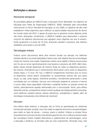 17
Definições e alcance
Horizonte temporal
As prioridades globais da UNESCO para a educação foram delineadas nos objetivos de
Educação para Todos da Organização (UNESCO, 2000). Adotados pela comunidade
internacional no Fórum Mundial de Educação no ano 2000, os objetivos de alto nível
estabelecem metas específicas para melhorar as oportunidades educacionais de alunos
do mundo inteiro até 2015. E apesar do prazo que se aproxima muitos objetivos ainda
não foram alcançados. Atualmente, a UNESCO trabalha para desenvolver o próximo
conjunto de objetivos educacionais que agregará novos objetivos aos que já existem,
tendo igualmente um prazo de 15 anos. Buscando subsidiar o processo, este relatório
estabelece como prazo o ano de 2030.
Tecnologias móveis
Embora outros documentos desta série tenham focado sua atenção nos telefones
celulares devido à sua atual ubiquidade e baixo custo, este relatório discute as tecnologias
móveis de maneira mais ampla. Dispositivos móveis como tablets e leitores touch-screen
sem fio vão se tornar significativamente mais baratos e acessíveis até 2030. Além disso,
dados móveis estarão disponíveis de maneira fluida em todos os dispositivos pessoais.
No entanto, entendemos que é extremamente difícil prever como serão os dispositivos
móveis daqui a 15 anos. Por isso, a UNESCO simplesmente reconhece que no futuro
os dispositivos móveis devem compartilhar as características centrais dos seus pares
atuais, ou seja: serão digitais; facilmente portáveis; normalmente pertencerão e serão
controlados por um indivíduo, não por uma instituição; poderão se conectar a internet
e outras redes; terão capacidade multimídia; e poderão facilitar um grande número de
tarefas, particularmente aquelas relacionadas com a comunicação. Assim, para efeitos
deste documento, os dispositivos móveis incluem qualquer tecnologia portátil e conectada,
como telefones celulares básicos, leitores eletrônicos, smartphones e tablets, além de
tecnologias incorporadas como leitores de smartcard.
Educação
Para efeitos deste relatório, a educação não se limita ao aprendizado em ambientes
formais (por exemplo, escolas), mas inclui todos os aspectos do ensino e da aprendizagem
para todos os tipos de alunos – crianças, jovens e adultos. Embora as escolas físicas
provavelmentecontinuemsendoonexodaeducaçãoformal,comamelhoraedisseminação
das tecnologias móveis modelos alternativos e suplementares de aprendizagem, como
a educação a distância, se tornarão cada vez mais onipresentes. Pensando nisso, este
 