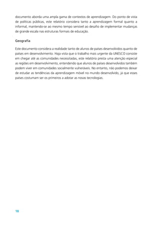 18
documento aborda uma ampla gama de contextos de aprendizagem. Do ponto de vista
de políticas públicas, este relatório considera tanto a aprendizagem formal quanto a
informal, mantendo-se ao mesmo tempo sensível ao desafio de implementar mudanças
de grande escala nas estruturas formais de educação.
Geografia
Este documento considera a realidade tanto de alunos de países desenvolvidos quanto de
países em desenvolvimento. Haja vista que o trabalho mais urgente da UNESCO consiste
em chegar até as comunidades necessitadas, este relatório presta uma atenção especial
as regiões em desenvolvimento, entendendo que alunos de países desenvolvidos também
podem viver em comunidades socialmente vulneráveis. No entanto, não podemos deixar
de estudar as tendências da aprendizagem móvel no mundo desenvolvido, já que esses
países costumam ser os primeiros a adotar as novas tecnologias.
 