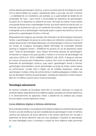 22
cenário ideal da aprendizagem contínua, o aluno usa vários tipos de tecnologia de acordo
com as oportunidades que surgem, capitalizando sobre o que cada uma tem a oferecer
– a mobilidade de um smartphone, por exemplo, ou a superioridade do teclado de um
computador de mesa – para manter a continuidade da experiência de aprendizagem
ao passar de um dispositivo ou ambiente ao outro. Ao longo da história, houve sempre
uma grande divisão entre a aprendizagem formal, que ocorre dentro da sala de aula, e a
informal, que acontece em casa ou em ambientes comunitários. Vários especialistas vêm
investigando como a aprendizagem móvel pode ajudar a superar essa barreira e criar uma
ponte entre a aprendizagem formal e a informal.
Pesquisadores de Cingapura, por exemplo, têm enfocado o uso de tecnologias móveis para
facilitar a aprendizagem de alunos do ensino básico em diferentes contextos e locais. O
projeto Alavancando a Tecnologia Móvel para uma Aprendizagem Contínua e Sustentável
nas Escolas de Cingapura (Leveraging Mobile Technology for Sustainable Seamless
Learning in Singapore Schools – SEAMLESS) foi pioneiro no uso de dispositivos móveis
como “hubs de aprendizagem” para integrar ferramentas pessoais de aprendizagem,
fornecendo um espaço único para guardar a história e os recursos de aprendizagem de
cada aluno (LOOI et al., 2010; LEARNING SCIENCES LAB, 2010). A pesquisa culminou
em marcos conceituais para fundamentar a prática, bem como na identificação de dez
dimensões de aprendizagem contínua, quais sejam: aprendizagem formal e informal,
aprendizagem personalizada e social, aprendizagem ao longo do tempo, acesso ubíquo
ao conhecimento, mundos físico e digital, uso de múltiplos dispositivos, tarefas de
aprendizagem múltipla, síntese de conhecimentos e modelos pedagógicos múltiplos. Esse
tipo de abordagem holística de aprendizagem, facilitada por dispositivos móveis ubíquos,
deve ser um objetivo superior para o futuro da educação.
Tecnologia educacional
As recentes inovações da tecnologia móvel têm se centrado, sobretudo na criação de
conteúdo digital, especialmente livros didáticos digitais acessados por leitores eletrônicos,
e no desenvolvimento de aplicativos móveis e plataformas de software para acessar
recursos digitais usando dispositivos móveis.
Livros didáticos digitais e leitores eletrônicos
Nomundodesenvolvido,atransiçãoparalivrosdidáticosdigitaisemambientesdeeducação
formal é uma das tendências mais bem estabelecidas da aprendizagem móvel. A melhoria
contínua dos aplicativos de leitura eletrônica e dos leitores eletrônicos tem tornado a
experiência da leitura eletrônica cada vez mais agradável e favorável ao aprendizado.
As novas abordagens para a conversão e criação de livros didáticos estão permitindo
 