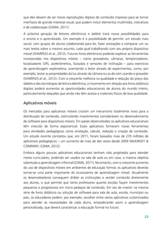 23
que eles deixem de ser meras reproduções digitais do conteúdo impresso para se tornar
interfaces de grande interesse visual, que podem incluir elementos multimídia, interativos
e de colaboração (GSMA, 2011).
A próxima geração de leitores eletrônicos e tablets trará novas possibilidades para
o ensino e o aprendizado. Um exemplo é a possibilidade de permitir um estudo mais
social, com grupos de alunos colaborando para ler, fazer anotações e comparar um ou
mais textos sobre o mesmo assunto, cada qual trabalhando com seu próprio dispositivo
móvel (SHARPLES et al., 2012). Futuros livros eletrônicos poderão explorar as ferramentas
incorporadas nos dispositivos móveis – como gravadores, câmaras, temporizadores,
localizadores GPS, acelerômetros, bússolas e sensores de inclinação – para exercícios
de aprendizagem exploratória, orientando o leitor através de experimentos, como, por
exemplo, testar as propriedades da luz através da câmara ou as do som usando o gravador
(SHARPLES et al., 2012). Com a crescente melhoria na qualidade e redução do preço dos
tablets e das tecnologias de leitura eletrônica, o movimento em direção aos livros didáticos
digitais poderá aumentar as oportunidades educacionais de alunos do mundo inteiro,
particularmente daqueles que ainda não têm acesso a materiais físicos de boa qualidade.
Aplicativos móveis
Os mercados para aplicativos móveis criaram um mecanismo totalmente novo para a
distribuição de conteúdo, estimulando investimentos consideráveis no desenvolvimento
de software para dispositivos móveis. Em países desenvolvidos os aplicativos educacionais
têm crescido de forma exponencial. Esses aplicativos fornecem novas ferramentas
para atividades pedagógicas como anotação, cálculo, redação e criação de conteúdo.
Um estudo recente constatou que, em 2011, foram baixados mais de 270 milhões de
aplicativos pedagógicos – um aumento de mais de dez vezes desde 2009 (McKINSEY &
COMPANY; GSMA, 2012).
Embora alguns poucos aplicativos educacionais tenham sido projetados para atender
metas curriculares, podendo ser usados na sala de aula ou em casa, a maioria objetiva
sobretudo a aprendizagem informal (GSMA, 2011). No entanto, com o crescente aumento
do uso de dispositivos móveis em ambientes de educação formal, os aplicativos deverão
tornar-se uma parte importante do ecossistema de aprendizagem móvel. Atualmente
os desenvolvedores conseguem driblar as instituições e vender conteúdo diretamente
aos alunos, o que permite que tanto professores quanto escolas façam investimentos
pequenos e progressivos em micro pedaços de conteúdo. Em vez de investir na mesma
série de livros didáticos ou solução de software para sala de aula, escola, município ou
país, os educadores podem, por exemplo, escolher entre vários aplicativos customizados
para atender às necessidades de cada aluno, empoderando assim a aprendizagem
personalizada, que deverá caracterizar a educação formal no futuro.
 