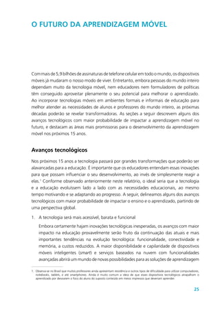 25
O futuro da aprendizagem móvel
Com mais de 5,9 bilhões de assinaturas de telefone celular em todo o mundo, os dispositivos
móveis já mudaram o nosso modo de viver. Entretanto, embora pessoas do mundo inteiro
dependam muito da tecnologia móvel, nem educadores nem formuladores de políticas
têm conseguido aproveitar plenamente o seu potencial para melhorar o aprendizado.
Ao incorporar tecnologias móveis em ambientes formais e informais de educação para
melhor atender as necessidades de alunos e professores do mundo inteiro, as próximas
décadas poderão se revelar transformadoras. As seções a seguir descrevem alguns dos
avanços tecnológicos com maior probabilidade de impactar a aprendizagem móvel no
futuro, e destacam as áreas mais promissoras para o desenvolvimento da aprendizagem
móvel nos próximos 15 anos.
Avanços tecnológicos
Nos próximos 15 anos a tecnologia passará por grandes transformações que poderão ser
alavancadas para a educação. É importante que os educadores entendam essas inovações
para que possam influenciar o seu desenvolvimento, ao invés de simplesmente reagir a
elas.1
Conforme observado anteriormente neste relatório, o ideal seria que a tecnologia
e a educação evoluíssem lado a lado com as necessidades educacionais, ao mesmo
tempo motivando e se adaptando ao progresso. A seguir, delineamos alguns dos avanços
tecnológicos com maior probabilidade de impactar o ensino e o aprendizado, partindo de
uma perspectiva global.
1.	 A tecnologia será mais acessível, barata e funcional
Embora certamente hajam inovações tecnológicas inesperadas, os avanços com maior
impacto na educação provavelmente serão fruto da continuação das atuais e mais
importantes tendências na evolução tecnológica: funcionalidade, conectividade e
memória, a custos reduzidos. A maior disponibilidade e capilaridade de dispositivos
móveis inteligentes (smart) e serviços baseados na nuvem com funcionalidades
avançadas abrirá um mundo de novas possibilidades para as soluções de aprendizagem
1.	Observa-se no Brasil que muitos professores ainda apresentam resistência e outros tipos de dificuldade para utilizar computadores,
notebooks, tablets, e até smartphones. Ainda é muito comum a ideia de que esses dispositivos tecnológicos atrapalham o
aprendizado por desviarem o foco do aluno do suposto conteúdo em meios impressos que deveriam aprender.
 