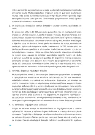26
móvel, permitindo que iniciativas que já estão sendo implementadas sejam replicadas
em grande escala. Muitos especialistas imaginam o dia em que todos os alunos do
mundo terão acesso a potentes dispositivos do tipo touch-screen e poderão pagar
tanto pelo hardware como por uma conectividade que permita um acesso rápido e
contínuo à internet e/ou outras redes.
2.	 Os dispositivos conseguirão coletar, sintetizar e analisar enormes quantidades de
dados
De acordo com a IBM (s.d.), 90% dos dados que existem hoje em nível global só foram
criados nos últimos dois anos. A coleta de dados é realizada de várias maneiras, e de
dados pessoais a dados institucionais, a maioria das informações é gravada. Essa vasta
coletânea de dados globais costuma ser chamada de big data. No setor de educação,
o big data pode vir de várias fontes: perfis de trabalhos de alunos, resultados de
avaliações, registros de frequência escolar, coordenadas de GPS, tempo gasto em
tarefas ou deveres específicos e informações produzidas ou utilizadas por alunos,
incluindo textos, imagens, vídeos ou música. Futuramente, dispositivos conectados
na nuvem serão capazes de sintetizar quantidades bastante maiores de dados
e começar a analisá-los à procura de padrões. Os dispositivos móveis conseguirão
gerenciar e processar séries de dados muito maiores do que permitem as ferramentas
atuais. Essa capacidade aumentada de coleta, síntese e análise de dados abrirá novas
oportunidades em áreas como analíticas de aprendizagem e perfis de aprendizado.
3.	 Teremos à disposição novos tipos de dados
Muitos dispositivos móveis já têm vários tipos de sensores que permitem, por exemplo,
a captação de som através de um microfone, de localização por GPS e de movimento,
velocidade e direção por meio de um acelerômetro. Atualmente, tais sensores são
usados, entre outras coisas, em aplicativos que analisam padrões de sono e monitoram
sinaisvitais.Nofuturo,nãosóossensoresficarãocadavezmaisacessíveis,comotambém
surgirãomodelosnovosemaiscomplexos.Osnovostiposdedados,juntocomocrescente
número de dados coletados por tecnologias móveis, permitirão relacionamentos cada
vez mais próximos entre os alunos e seus dispositivos. Os dispositivos “conhecerão”
seus usuários e estarão íntima e inteligentemente conectados a eles, permitindo assim
uma aprendizagem mais personalizada e contextualizada através da tecnologia móvel.
4.	 As barreiras da linguagem serão superadas
Graças aos recentes avanços no reconhecimento da linguagem natural – como o
aplicativo Siri, da Apple, o software Dragon, da Nuance, e o serviço de transcrição de
mensagens Google Voice, do Google – em breve os dispositivos móveis serão capazes
de traduzir a linguagem falada e escrita com correção e fluidez, além de um alto grau
de precisão. Caso os aplicativos de tradução melhorem consideravelmente, os alunos
 