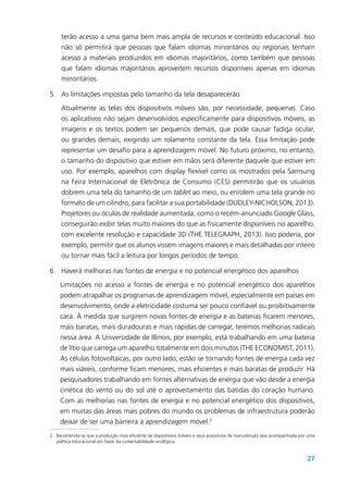 27
terão acesso a uma gama bem mais ampla de recursos e conteúdo educacional. Isso
não só permitirá que pessoas que falam idiomas minoritários ou regionais tenham
acesso a materiais produzidos em idiomas majoritários, como também que pessoas
que falam idiomas majoritários aproveitem recursos disponíveis apenas em idiomas
minoritários.
5.	 As limitações impostas pelo tamanho da tela desaparecerão
Atualmente as telas dos dispositivos móveis são, por necessidade, pequenas. Caso
os aplicativos não sejam desenvolvidos especificamente para dispositivos móveis, as
imagens e os textos podem ser pequenos demais, que pode causar fadiga ocular,
ou grandes demais, exigindo um rolamento constante da tela. Essa limitação pode
representar um desafio para a aprendizagem móvel. No futuro próximo, no entanto,
o tamanho do dispositivo que estiver em mãos será diferente daquele que estiver em
uso. Por exemplo, aparelhos com display flexível como os mostrados pela Samsung
na Feira Internacional de Eletrônica de Consumo (CES) permitirão que os usuários
dobrem uma tela do tamanho de um tablet ao meio, ou enrolem uma tela grande no
formato de um cilindro, para facilitar a sua portabilidade (DUDLEY-NICHOLSON, 2013).
Projetores ou óculos de realidade aumentada, como o recém-anunciado Google Glass,
conseguirão exibir telas muito maiores do que as fisicamente disponíveis no aparelho,
com excelente resolução e capacidade 3D (THE TELEGRAPH, 2013). Isso poderia, por
exemplo, permitir que os alunos vissem imagens maiores e mais detalhadas por inteiro
ou tornar mais fácil a leitura por longos períodos de tempo.
6.	 Haverá melhoras nas fontes de energia e no potencial energético dos aparelhos
Limitações no acesso a fontes de energia e no potencial energético dos aparelhos
podem atrapalhar os programas de aprendizagem móvel, especialmente em países em
desenvolvimento, onde a eletricidade costuma ser pouco confiável ou proibitivamente
cara. À medida que surgirem novas fontes de energia e as baterias ficarem menores,
mais baratas, mais duradouras e mais rápidas de carregar, teremos melhorias radicais
nessa área. A Universidade de Illinois, por exemplo, está trabalhando em uma bateria
de lítio que carrega um aparelho totalmente em dois minutos (THE ECONOMIST, 2011).
As células fotovoltaicas, por outro lado, estão se tornando fontes de energia cada vez
mais viáveis, conforme ficam menores, mais eficientes e mais baratas de produzir. Há
pesquisadores trabalhando em fontes alternativas de energia que vão desde a energia
cinética do vento ou do sol até o aproveitamento das batidas do coração humano.
Com as melhorias nas fontes de energia e no potencial energético dos dispositivos,
em muitas das áreas mais pobres do mundo os problemas de infraestrutura poderão
deixar de ser uma barreira à aprendizagem móvel.2
2.	Recomenda-se que a produção mais eficiente de dispositivos móveis e seus acessórios de manutenção seja acompanhada por uma
política educacional em favor da sustentabilidade ecológica.
 