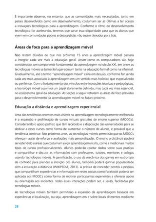 28
É importante observar, no entanto, que as comunidades mais necessitadas, tanto em
países desenvolvidos como em desenvolvimento, costumam ser as últimas a ter acesso
a inovações tecnológicas para a aprendizagem. Conforme o ritmo do desenvolvimento
tecnológico for acelerando, teremos que sanar essa disparidade para que os alunos que
vivem em comunidades pobres e desassistidas não sejam deixados para trás.
Áreas de foco para a aprendizagem móvel
Não restam dúvidas de que nos próximos 15 anos a aprendizagem móvel passará
a integrar cada vez mais a educação geral. Assim como os computadores são hoje
considerados um componente fundamental da aprendizagem no século XXI, em breve as
tecnologias móveis se tornarão lugar-comum tanto na educação formal como na informal.
Gradualmente, até o termo “aprendizagem móvel” cairá em desuso, conforme for sendo
cada vez mais associado à aprendizagem em um sentido mais holístico que especializado
ou periférico. Com o fortalecimento dos vínculos entre inovações técnicas e pedagógicas,
a tecnologia móvel assumirá um papel claramente definido, mas cada vez mais essencial,
no ecossistema geral da educação. As seções a seguir retratam as áreas de foco previstas
para o desenvolvimento da aprendizagem móvel no futuro próximo.
Educação a distância e aprendizagem experiencial
Uma das tendências recentes mais visíveis na aprendizagem tecnologicamente melhorada
é a expansão e proliferação de cursos virtuais gratuitos de ensino superior (MOOCs).
Considerando o apoio político que têm recebido e a disposição das universidades para se
dedicar a esses cursos como forma de aumentar o número de alunos, é provável que a
tendência continue. Nos próximos anos, as tecnologias móveis permitirão que os MOOCs
ofereçam aulas de reforço e avaliações mais personalizadas. O ensino a distância poderá
ser estendido a áreas que costumam exigir aprendizagem in situ, como a medicina e muitos
tipos de cursos profissionalizantes. Alunos poderão coletar dados sobre suas práticas
e compartilhar e discutir as informações com professores, tutores, mentores e colegas
usando tecnologias móveis. A gamificação, o uso da mecânica dos games em outro tipo
de contexto para prender a atenção dos alunos, também poderá ganhar popularidade
com a educação a distância (WIKIPEDIA, 2013). A prática de conceder pontos a pessoas
que compartilham experiências e informação em redes sociais como Facebook poderia ser
aplicada aos MOOCs como forma de motivar participantes experientes a oferecer apoio
ou orientação aos iniciantes. Todas essas interações podem ser, e serão, facilitadas por
tecnologias móveis.
As tecnologias móveis também permitirão a expansão da aprendizagem baseada em
experiências e localização, ou seja, aprendizagem em e sobre locais diferentes mediante
 