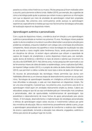 29
passeios ou visitas a sítios históricos ou museus. Muitas pesquisas já foram realizadas sobre
o assunto, particularmente no Reino Unido. Walker (2010), por exemplo, deu sugestões de
como a tecnologia pode ajudar as pessoas que visitam museus a gerenciar as informações
com que se deparam por meio de atividades de aprendizagem móvel bem projetadas
e estruturadas. Nos próximos anos continuaremos vendo avanços na aprendizagem
experiencial, especialmente à medida que seja mais fácil encontrar tecnologias sofisticadas
de localização espacial nos dispositivos móveis.
Aprendizagem autêntica e personalizada
Com a ajuda de dispositivos móveis, a tendência atual em direção a uma aprendizagem
autêntica e personalizada se manterá nos próximos 15 anos. Tecnologias móveis poderão
ajudar os alunos a explorar o mundo em sua volta e desenvolver suas próprias soluções para
problemas complexos, enquanto trabalham com colegas sob a orientação de professores
competentes. Novos sensores nos aparelhos e novas tecnologias de visualização nas salas
de aula levarão a novos insights sobre fenômenos físicos, sendo particularmente úteis
em disciplinas de ciências. Já existem alguns aplicativos que utilizam a capacidade de
captura de imagens de smartphones e outros dispositivos móveis para, por exemplo,
ajudar alunos de botânica a identificar os tipos de árvores e plantas que encontram no
seu dia a dia (LEAFSNAP, 2011). Nos últimos anos, muitas pesquisas têm examinado o uso
de ferramentas móveis de coleta de dados na epidemiologia, como o aplicativo EpiCollect,
da Imperial College London (2013), e o projeto de coleta de dados Nokia Data Gathering
(2012), que permitem a coleta e análise de novos tipos e séries de dados em tempo real.
Os recursos de personalização das tecnologias móveis permitirão que alunos com
habilidades diferentes ou em diversas etapas de desenvolvimento avancem ao seu próprio
ritmo. Tecnologias de aprendizagem baseadas em inteligência artificial (IA) se tornarão
mais difundidas na educação, e cada vez mais disponíveis em dispositivos móveis. Por
ser uma área emergente, é possível que, nos próximos anos, os primeiros usos da IA na
aprendizagem móvel sejam em atividades relativamente simples ou diretas. Caberá aos
educadores assegurar que tal uso seja contrabalançado por intervenções mais complexas
e personalizadas, além de oportunidades multidimensionais de aprendizagem. Isso
possibilitará o desenvolvimento de novas formas de apoio personalizado para alunos
móveis. A formulação, desenvolvimento e implementação de estratégias personalizadas
e efetivas de aprendizagem exigirá vastos recursos e investimentos vultosos por parte
dos ministérios de educação. Mas os investimentos provavelmente valerão a pena, já que
a aprendizagem personalizada tem o potencial de transformar a essência dos modelos
de ensino e aprendizado, tornando a educação mais relevante, engajadora, autêntica e
efetiva para alunos de qualquer lugar do mundo.
 