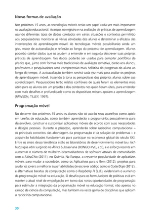 30
Novas formas de avaliação
Nos próximos 15 anos, as tecnologias móveis terão um papel cada vez mais importante
na avaliação educacional. Avanços no registro e na avaliação de práticas de aprendizagem
usando diferentes tipos de dados coletados em várias situações e contextos permitirão
aos pesquisadores monitorar as várias atividades dos alunos e determinar a eficácia das
intervenções de aprendizagem móvel. As tecnologias móveis possibilitarão ainda um
grau maior de autoavaliação e reflexão ao longo do processo de aprendizagem. Alunos
poderão coletar dados que os ajudem a entender e em seguida descrever suas próprias
práticas de aprendizagem. Tais dados poderão ser usados para compilar portfólios de
prática que, junto com formas mais tradicionais de avaliação somativa, darão aos alunos,
professores e pesquisadores uma compreensão mais holística do progresso do aluno ao
longo do tempo. A autoavaliação também servirá cada vez mais para avaliar os projetos
de aprendizagem móvel, trazendo à tona as perspectivas dos próprios alunos sobre sua
aprendizagem. Pesquisadores terão relatos confiáveis de quais foram os elementos mais
úteis para os alunos em um projeto e dos contextos nos quais foram úteis, para entender
com mais detalhes e profundidade como os dispositivos móveis apoiam a aprendizagem
(PAWSON; TILLEY, 1997).
Programação móvel
No decorrer dos próximos 15 anos os alunos não só usarão seus aparelhos como apoio
em tarefas de educação, como também aprenderão a programá-los pessoalmente para
desenvolver, construir e customizar aplicativos móveis de acordo com suas necessidades
e desejos pessoais. Durante o processo, aprenderão sobre raciocínio computacional –
os principais conceitos das abordagens da programação e da solução de problemas – e
adquirirão habilidades fundamentais para participar na economia global do século XXI.
Entre os sinais dessa tendência estão os laboratórios de desenvolvimento móvel (ou tech
hubs) que vêm surgindo na África Subsaariana (BONGOHIVE, s.d.), e o esforço recente em
aumentar o número de mulheres desenvolvedoras de software através de comunidades
com a AkiraChix (2011), no Quênia. Na Europa, a crescente popularidade de aplicativos
móveis para mudar a sociedade, como os Aplicativos para o Bem (2012), projetos para
ajudar os jovens a melhorar suas habilidades de escrever código como o CoderDojo (2012),
e alternativas baratas de computação como o Raspberry Pi (s.d.), evidenciam o aumento
da programação móvel na educação. O desafio para os formuladores de políticas está em
manter o atual nível de empolgação em torno das novas oportunidades de programação
para estimular a integração da programação móvel na educação formal, não apenas no
campo da ciência da computação, mas também na vasta gama de disciplinas que aplicam
o raciocínio computacional.
 