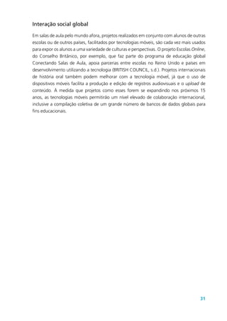 31
Interação social global
Em salas de aula pelo mundo afora, projetos realizados em conjunto com alunos de outras
escolas ou de outros países, facilitados por tecnologias móveis, são cada vez mais usados
para expor os alunos a uma variedade de culturas e perspectivas. O projeto Escolas Online,
do Conselho Britânico, por exemplo, que faz parte do programa de educação global
Conectando Salas de Aula, apoia parcerias entre escolas no Reino Unido e países em
desenvolvimento utilizando a tecnologia (BRITISH COUNCIL, s.d.). Projetos internacionais
de história oral também podem melhorar com a tecnologia móvel, já que o uso de
dispositivos móveis facilita a produção e edição de registros audiovisuais e o upload de
conteúdo. À medida que projetos como esses forem se expandindo nos próximos 15
anos, as tecnologias móveis permitirão um nível elevado de colaboração internacional,
inclusive a compilação coletiva de um grande número de bancos de dados globais para
fins educacionais.
 