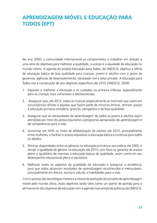 33
Aprendizagem móvel e Educação para
Todos (EPT)
No ano 2000, a comunidade internacional se comprometeu a trabalhar em direção a
uma série de objetivos para melhorar a qualidade, o acesso e a equidade da educação no
mundo inteiro. A agenda do projeto Educação para Todos, da UNESCO, objetiva a oferta
de educação básica de boa qualidade para crianças, jovens e adultos com o apoio de
governos, agências de desenvolvimento, sociedade civil e setor privado. A Educação para
Todos visa à consecução de seis objetivos específicos até 2015 (UNESCO, 2000):
1.	 Expandir e melhorar a educação e os cuidados na primeira infância, especialmente
para as crianças mais vulneráveis e desfavorecidas.
2.	 Assegurar que, até 2015, todas as crianças (especialmente as meninas) que vivem em
circunstâncias difíceis e aquelas que fazem parte de minorias étnicas, tenham acesso
à educação primária completa, gratuita, obrigatória e de boa qualidade.
3.	 Assegurar que as necessidades de aprendizagem de todos os jovens e adultos sejam
atendidas por meio do acesso equitativo a programas apropriados de aprendizagem e
de competências para a vida.
4.	 Aumentar em 50% os níveis de alfabetização de adultos até 2015, principalmente
entre mulheres, e facilitar o acesso equitativo à educação básica e contínua para todos
os adultos.
5.	 Eliminar disparidades entre os gêneros na educação primária e secundária até 2005, e
atingir a igualdade de gênero na educação até 2015, com foco na garantia de acesso
pleno e igualitário de meninas à educação básica de qualidade, assim como em seu
desempenho educacional pleno e equitativo.
6.	 Melhorar todos os aspectos da qualidade da educação e assegurar a excelência,
para que todos alcancem resultados de aprendizagem reconhecidos e mensuráveis,
principalmente em leitura, escrita e cálculo, e habilidades para a vida.
Com o avanço das tecnologias móveis e a crescente aceitação do conceito de aprendizagem
móvel pelo mundo afora, esses objetivos serão úteis como um ponto de partida para o
alinhamento dos objetivos de educação com a agenda mais ampla de políticas da UNESCO.
 