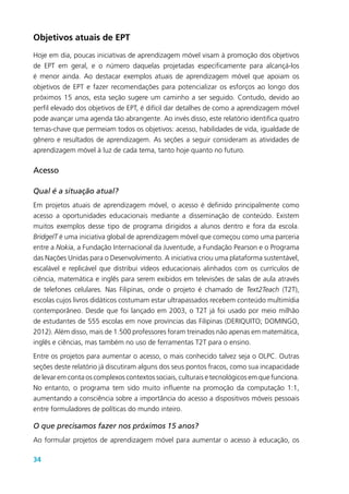 34
Objetivos atuais de EPT
Hoje em dia, poucas iniciativas de aprendizagem móvel visam à promoção dos objetivos
de EPT em geral, e o número daquelas projetadas especificamente para alcançá-los
é menor ainda. Ao destacar exemplos atuais de aprendizagem móvel que apoiam os
objetivos de EPT e fazer recomendações para potencializar os esforços ao longo dos
próximos 15 anos, esta seção sugere um caminho a ser seguido. Contudo, devido ao
perfil elevado dos objetivos de EPT, é difícil dar detalhes de como a aprendizagem móvel
pode avançar uma agenda tão abrangente. Ao invés disso, este relatório identifica quatro
temas-chave que permeiam todos os objetivos: acesso, habilidades de vida, igualdade de
gênero e resultados de aprendizagem. As seções a seguir consideram as atividades de
aprendizagem móvel à luz de cada tema, tanto hoje quanto no futuro.
Acesso
Qual é a situação atual?
Em projetos atuais de aprendizagem móvel, o acesso é definido principalmente como
acesso a oportunidades educacionais mediante a disseminação de conteúdo. Existem
muitos exemplos desse tipo de programa dirigidos a alunos dentro e fora da escola.
BridgeIT é uma iniciativa global de aprendizagem móvel que começou como uma parceria
entre a Nokia, a Fundação Internacional da Juventude, a Fundação Pearson e o Programa
das Nações Unidas para o Desenvolvimento. A iniciativa criou uma plataforma sustentável,
escalável e replicável que distribui vídeos educacionais alinhados com os currículos de
ciência, matemática e inglês para serem exibidos em televisões de salas de aula através
de telefones celulares. Nas Filipinas, onde o projeto é chamado de Text2Teach (T2T),
escolas cujos livros didáticos costumam estar ultrapassados recebem conteúdo multimídia
contemporâneo. Desde que foi lançado em 2003, o T2T já foi usado por meio milhão
de estudantes de 555 escolas em nove províncias das Filipinas (DERIQUITO; DOMINGO,
2012). Além disso, mais de 1.500 professores foram treinados não apenas em matemática,
inglês e ciências, mas também no uso de ferramentas T2T para o ensino.
Entre os projetos para aumentar o acesso, o mais conhecido talvez seja o OLPC. Outras
seções deste relatório já discutiram alguns dos seus pontos fracos, como sua incapacidade
de levar em conta os complexos contextos sociais, culturais e tecnológicos em que funciona.
No entanto, o programa tem sido muito influente na promoção da computação 1:1,
aumentando a consciência sobre a importância do acesso a dispositivos móveis pessoais
entre formuladores de políticas do mundo inteiro.
O que precisamos fazer nos próximos 15 anos?
Ao formular projetos de aprendizagem móvel para aumentar o acesso à educação, os
 