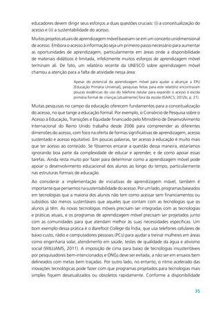 35
educadores devem dirigir seus esforços a duas questões cruciais: (i) a conceitualização do
acesso e (ii) a sustentabilidade do acesso.
Muitos projetos atuais de aprendizagem móvel baseiam-se em um conceito unidimensional
de acesso. Embora o acesso à informação seja um primeiro passo necessário para aumentar
as oportunidades de aprendizagem, particularmente em áreas onde a disponibilidade
de materiais didáticos é limitada, infelizmente muitos esforços de aprendizagem móvel
terminam ali. De fato, um relatório recente da UNESCO sobre aprendizagem móvel
chamou a atenção para a falta de atividade nessa área:
Apesar do potencial da aprendizagem móvel para ajudar a alcançar a EPU
[Educação Primária Universal], pesquisas feitas para este relatório encontraram
poucas evidências do uso do telefone celular para expandir o acesso à escola
primária formal de crianças [atualmente] fora da escola (ISAACS, 2012b, p. 21).
Muitas pesquisas no campo da educação oferecem fundamentos para a conceitualização
do acesso, no que tange a educação formal. Por exemplo, o Consórcio de Pesquisa sobre o
Acesso à Educação, Transições e Equidade financiado pelo Ministério de Desenvolvimento
Internacional do Reino Unido trabalha desde 2006 para compreender as diferentes
dimensões do acesso, com foco na oferta de formas significativas de aprendizagem, acesso
sustentado e acesso equitativo. Em poucas palavras, ter acesso à educação é muito mais
que ter acesso ao conteúdo. Se fôssemos encarar a questão dessa maneira, estaríamos
ignorando boa parte da complexidade de educar e aprender, e de como apoiar essas
tarefas. Ainda resta muito por fazer para determinar como a aprendizagem móvel pode
apoiar o desenvolvimento educacional dos alunos ao longo do tempo, particularmente
nas estruturas formais de educação.
Ao considerar a implementação de iniciativas de aprendizagem móvel, também é
importante que pensemos na sustentabilidade do acesso. Por um lado, programas baseados
em tecnologias que a maioria dos alunos não tem como acessar sem financiamentos ou
subsídios são menos sustentáveis que aqueles que contam com as tecnologias que os
alunos já têm. As novas tecnologias móveis precisam ser integradas com as tecnologias
e práticas atuais, e os programas de aprendizagem móvel precisam ser projetados junto
com as comunidades para que atendam melhor às suas necessidades específicas. Um
bom exemplo dessa prática é o Barefoot College da Índia, que usa telefones celulares de
baixo custo, rádio e computadores pessoais (PCs) para ajudar a treinar mulheres em áreas
como engenharia solar, atendimento em saúde, testes de qualidade da água e ativismo
social (WILLIAMS, 2011). A imposição de cima para baixo de tecnologias insustentáveis
por pesquisadores bem-intencionados e ONGs deve ser evitada, a não ser em ensaios bem
delineados com metas bem traçadas. Por outro lado, no entanto, o ritmo acelerado das
inovações tecnológicas pode fazer com que programas projetados para tecnologias mais
simples fiquem desatualizados ou obsoletos rapidamente. Conforme a disponibilidade
 