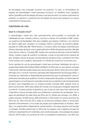 36
de tecnologias mais avançadas aumente nos próximos 15 anos, os formuladores de
projetos de aprendizagem móvel precisarão encontrar um equilíbrio entre capitalizar
sobre a prevalência de tecnologias de baixo custo para fornecer um acesso sustentável no
presente, ou alavancar o potencial das tecnologias de ponta para assegurar um acesso
sustentável em longo prazo.
Habilidades de vida
Qual é a situação atual?
A aprendizagem móvel tem sido particularmente bem-sucedida na promoção de
habilidades de vida, incluídas a leitura, a escrita e o cálculo. Um exemplo é o BBC Janala,
um programa de Bangladesh feito para cidadãos que desejam melhorar o seu domínio
do idioma inglês para conseguir um emprego melhor e participar da economia global.
Lançado em 2009 pela BBC World Service, a iniciativa utiliza tecnologia multimídia para
oferecer educação de baixo custo a potencialmente milhões de pessoas que têm o Bengali
como idioma materno. O projeto BBC Janala inclui assinaturas de baixo custo de telefone
celular, novelas e jogos de auditório na televisão, e aulas no principal jornal impresso do
país. Dirigido a alunos de grupos socioeconômicos de baixa renda, o programa tem feito
muito sucesso com o público, alcançando 3,5 milhões de usuários só no primeiro ano.
Outro exemplo do uso da aprendizagem móvel para promover habilidades de vida é o
projeto Nokia Matemática Móvel (Nokia MoMath), da África do Sul, que oferece conteúdo
e reforço de matemática pelo celular para alunos das duas últimas séries do ensino médio.
Alinhado com o currículo nacional e aprovado pelo Departamento de Educação (DOE), o
conteúdo de matemática é disponibilizado gratuitamente para os participantes: alunos e
professores treinados para ajudá-los. Durante a etapa piloto do projeto, as intervenções de
aprendizagem e o conteúdo eram acessados através de uma plataforma de chat proprietária
de baixo custo hospedada por um empresa privada chamada MXit, popular entre os
jovens sul-africanos. Além disso, desde 2012 existe uma versão para navegador disponível
na internet. O acesso gratuito à plataforma, que os alunos usam para fazer exercícios de
matemática e provas enviadas pelos seus professores e participar de competições, tem o
apoio de operadores de redes locais da África do Sul. Desde que começou, em 2008, o
projeto alcançou 50.000 alunos, 800 professores e 200 escolas em quatro províncias da
África do Sul. Até o final de 2013, todos os sul-africanos poderão utilizar o serviço para
aprender informalmente e uma versão do projeto será implementada na Tanzânia. Além
disso, um projeto-piloto independente visando facilitar a formação docente será lançado
no Senegal. Achados preliminares na África do Sul sugerem que o objetivo principal de
melhorar o desempenho em matemática vem sendo alcançado. Uma avaliação do projeto
feita em 2010 revelou um aumento de 14% na competência matemática, com 82% dos
 