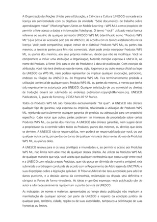 A Organização das Nações Unidas para a Educação, a Ciência e a Cultura (UNESCO) concede esta
licença em conformidade com os objetivos da atividade “Série documentos de trabalho sobre
aprendizagem móvel” (Working Papers Series on Mobile Learning – WPS ML), com o propósito de
permitir o livre acesso a dados e informações fidedignas. O termo “você” utilizado nesta licença
refere-se ao usuário de qualquer conteúdo UNESCO WPS ML (identificado como “Produto WPS
ML”) que possa ser acessado pelo site da UNESCO, de acordo com os termos estabelecidos nesta
licença. Você pode compartilhar, copiar, extrair de e distribuir Produtos WPS ML, ou partes dos
mesmos, a terceiras partes para fins não comerciais. Você pode ainda incorporar Produtos WPS
ML, ou partes dos mesmos, aos seus próprios materiais, desde que não os modifique. Você se
compromete a incluir uma atribuição à Organização, fazendo menção expressa à UNESCO, ao
nome do Produto, à fonte (link para o site do Produto) e à data de publicação. Com exceção da
atribuição, você não terá direito ao uso de nome, sigla, logomarca ou outra marca oficial ou logo
da UNESCO ou WPS ML, nem poderá representar ou implicar qualquer associação, patrocínio,
endosso ou filiação da UNESCO ou do Programa WPS ML. Fica terminantemente proibida a
utilização comercial de qualquer outro Produto WPS ML, ou partes do mesmo, a menos que tenha
sido expressamente autorizada pela UNESCO. Qualquer solicitação de uso comercial ou direitos
de tradução deverá ser submetida ao endereço publication.copyright@unesco.org. UNESCO
Publications, 7, place de Fontenoy, 75352 Paris 07 SP France.
Todos os Produtos WPS ML são fornecidos exclusivamente “tal qual”. A UNESCO não oferece
qualquer tipo de garantia, seja expressa ou implícita, relacionada à utilização de Produtos WPS
ML, rejeitando particularmente qualquer garantia de precisão ou adequação para um propósito
específico. Cabe notar que outras partes poderiam ter interesses de propriedade sobre certos
Produtos WPS ML, ou partes dos mesmos. A UNESCO não oferece garantias, nem sugere deter
a propriedade ou o controle sobre todos os Produtos, partes dos mesmos, ou direitos que deles
se derivem. A UNESCO não se responsabiliza, nem poderá ser responsabilizada por você, ou por
qualquer outra parte, por perdas ou danos de qualquer natureza decorrentes do uso de Produtos
WPS ML, ou partes deles.
A UNESCO reserva para si os seus privilégios e imunidades e, ao permitir o acesso aos Produtos
WPS ML, não limita nem abre mão de qualquer desses direitos. Ao utilizar os Produtos WPS ML
de qualquer maneira que seja, você aceita que qualquer controvérsia que possa surgir entre você
e a UNESCO com relação a esses Produtos, que não possa ser dirimida de maneira amigável, seja
submetida a arbitragem conduzida de acordo com o Regulamento de Arbitragem da UNCITRAL e
suas disposições sobre a legislação aplicável. O Tribunal Arbitral não terá autoridade para arbitrar
danos punitivos, e a decisão acerca da controvérsia, reclamação ou disputa será definitiva e
obrigará as Partes de forma vinculante. As ideias e opiniões expressas nesta publicação são do
autor e não necessariamente representam o ponto de vista da UNESCO.
As indicações de nomes e materiais apresentados ao longo desta publicação não implicam a
manifestação de qualquer opinião por parte da UNESCO a respeito da condição jurídica de
qualquer país, território, cidade, região ou de suas autoridades, tampouco a delimitação de suas
fronteiras ou limites.
 