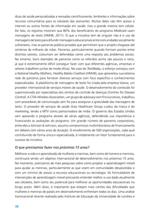 38
dicas de saúde personalizadas e revisadas cientificamente, lembretes e informações sobre
recursos comunitários para os celulares das assinantes. Muitas delas não têm acesso à
internet ou outras fontes de informação em saúde, mas a grande maioria tem celular.
De fato, os registros mostram que 80% dos beneficiários do programa Medicaid usam
mensagens de texto (HMHB, 2011). O que a iniciativa tem de singular não é o uso de
mensagens de texto para difundir mensagens educacionais entre comunidades socialmente
vulneráveis, mas as parcerias público-privadas que permitiram que o projeto chegasse até
centenas de milhares de mães. Parcerias, particularmente quando formam pontes entre
distintos setores, costumam ser defendidas como uma resposta aos problemas sociais.
No entanto, bons exemplos de parcerias como os referidos acima são poucos e raros,
já que é extremamente difícil conseguir fazer com que diferentes agências, empresas e
setores trabalhem juntos de modo eficaz. No caso do Text4baby, o esforço começou com
a National Healthy Mothers, Healthy Babies Coalition (HMHB), que aproveitou sua extensa
rede de parceiros para fornecer diversos serviços com foco específico e conhecimentos
especializados. A plataforma de mensagens de texto foi criada pela empresa Voxiva, um
provedor internacional de serviços móveis de saúde. O desenvolvimento do conteúdo foi
supervisionado por especialistas dos centros de controle de doenças (Centres for Disease
Control). A CTIA-Wireless Association, um grupo de advocacy sem fins lucrativos, trabalhou
com provedores de comunicação sem fio para assegurar a gratuidade das mensagens de
texto. O provedor de serviços de saúde Grey Healthcare Group cuidou da marca e do
marketing, tendo a MTV como patrocinadora de mídia. O governo dos Estados Unidos
vem apoiando o programa através de várias agências, defendendo sua importância e
financiando as avaliações do programa. Um grande número de parceiros corporativos,
entre eles a Johnson & Johnson, assumiu compromissos multimilionários de financiamento
em dólares com vários anos de duração. O envolvimento de 500 organizações, cada qual
contribuindo de forma única e especializada, é nitidamente um fator fundamental para o
sucesso da iniciativa.
O que precisamos fazer nos próximos 15 anos?
Melhorar a vida e o aprendizado de mulheres e meninas, bem como de homens e meninos,
continuará sendo um objetivo internacional de desenvolvimento nos próximos 15 anos.
No momento, precisamos de mais pesquisas sobre como projetar a aprendizagem móvel
para ajudar as meninas, particularmente as que vivem em comunidades desassistidas e
com um mínimo de acesso a recursos educacionais ou tecnologia. Os formuladores de
intervenções de aprendizagem móvel precisarão entender melhor o uso dado atualmente
aos celulares, bem como seu potencial para melhorar as oportunidades educacionais no
longo prazo. Além disso, é importante que estejam mais cientes das dificuldades que
mulheres e meninas de países em desenvolvimento enfrentam todos os dias. Uma análise
transnacional recente realizada pelo Instituto de Educação da Universidade de Londres e
 