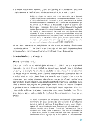 39
a ActionAid International no Gana, Quênia e Moçambique dá um exemplo de como o
contexto em que as meninas vivem afeta suas oportunidades de aprendizagem:
Embora o número de meninas mais novas matriculadas na escola esteja
aumentando,nosúltimosanosdoensinofundamentalessenúmerocai.Asituação
é particularmente marcante nas escolas do Quênia, onde o número de meninas
no último ano do ensino fundamental em 2009 foi quase dez vezes menor que
no primeiro ano. A pobreza e as desigualdades de gênero se cruzam e criam
barreiras para a escolarização das meninas, que faltam à aula por precisar cuidar
da casa, das crianças ou da roça, por incapacidade de pagar as taxas escolares ou
por gravidez ou casamento precoce. Nas escolas em si, particularmente em áreas
do projeto no Quênia ou em Gana, há pouquíssimas mulheres bem qualificadas
ocupando cargos de ensino ou de administração. Atitudes sexistas a favor dos
meninos, divisão do trabalho baseada em gênero, condições precárias e falta de
recursos impedem que as meninas tenham o prazer de frequentar a escola, obter
um bom rendimento e se realizar na vida (PARKES; HESLOP, 2011).
Em vista dessa triste realidade, nos próximos 15 anos e além, educadores e formuladores
de políticas deverão priorizar o desenvolvimento de projetos de aprendizagem móvel que
apoiem mulheres e meninas dentro e fora dos sistemas formais de educação.
Resultados de aprendizagem
Qual é a situação atual?
O conceito resultados de aprendizagem refere-se às competências que se pretende
desenvolver por meio de uma atividade de aprendizagem pontual, como o módulo de
um curso, por exemplo. No entanto, os resultados da aprendizagem móvel costumam
ser difíceis de definir ou medir, já que os alunos aprendem em vários ambientes distintos
e muitas vezes informais. Além disso, boa parte da aprendizagem móvel ocorre em
colaboração com outras atividades educacionais. Apesar de oferecer muitas novas
oportunidades de aprendizagem, essa complexidade também complica a coleta de dados
sobre o impacto dos projetos de aprendizagem móvel. Vavoula e Sharples discutiram
a questão citando a imprevisibilidade da aprendizagem móvel, o que inclui a natureza
dinâmica dos ambientes, interações inesperadas e eventos não planejados. Esses fatores
criam desafios para a determinação dos resultados de aprendizagem no início de um
projeto:
Ao avaliar o aprendizado em uma sala de aula tradicional, os pesquisadores
normalmente têm acesso a informações sobre elementos do contexto antes,
durante e depois da experiência de aprendizagem. Assim, podem vistoriar a
sala de aula e entrevistar professores e alunos antes da aula para descobrir os
objetivos, métodos, planos de aula e ferramentas. Para avaliar uma visita ao
museu ou outro passeio escolar, o pesquisador pode visitar o local e examinar
o plano de aula, mas de modo geral não terá como saber de antemão que
caminho cada aluno vai seguir. No caso de visitas pessoais ou familiares a museus
 