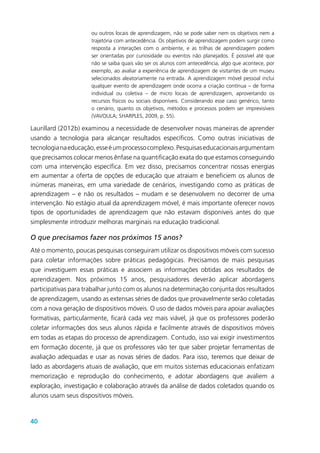 40
ou outros locais de aprendizagem, não se pode saber nem os objetivos nem a
trajetória com antecedência. Os objetivos de aprendizagem podem surgir como
resposta a interações com o ambiente, e as trilhas de aprendizagem podem
ser orientadas por curiosidade ou eventos não planejados. É possível até que
não se saiba quais vão ser os alunos com antecedência, algo que acontece, por
exemplo, ao avaliar a experiência de aprendizagem de visitantes de um museu
selecionados aleatoriamente na entrada. A aprendizagem móvel pessoal inclui
qualquer evento de aprendizagem onde ocorra a criação contínua – de forma
individual ou coletiva – de micro locais de aprendizagem, aproveitando os
recursos físicos ou sociais disponíveis. Considerando esse caso genérico, tanto
o cenário, quanto os objetivos, métodos e processos podem ser imprevisíveis
(VAVOULA; SHARPLES, 2009, p. 55).
Laurillard (2012b) examinou a necessidade de desenvolver novas maneiras de aprender
usando a tecnologia para alcançar resultados específicos. Como outras iniciativas de
tecnologianaeducação,esseéumprocessocomplexo.Pesquisaseducacionaisargumentam
que precisamos colocar menos ênfase na quantificação exata do que estamos conseguindo
com uma intervenção específica. Em vez disso, precisamos concentrar nossas energias
em aumentar a oferta de opções de educação que atraiam e beneficiem os alunos de
inúmeras maneiras, em uma variedade de cenários, investigando como as práticas de
aprendizagem – e não os resultados – mudam e se desenvolvem no decorrer de uma
intervenção. No estágio atual da aprendizagem móvel, é mais importante oferecer novos
tipos de oportunidades de aprendizagem que não estavam disponíveis antes do que
simplesmente introduzir melhoras marginais na educação tradicional.
O que precisamos fazer nos próximos 15 anos?
Até o momento, poucas pesquisas conseguiram utilizar os dispositivos móveis com sucesso
para coletar informações sobre práticas pedagógicas. Precisamos de mais pesquisas
que investiguem essas práticas e associem as informações obtidas aos resultados de
aprendizagem. Nos próximos 15 anos, pesquisadores deverão aplicar abordagens
participativas para trabalhar junto com os alunos na determinação conjunta dos resultados
de aprendizagem, usando as extensas séries de dados que provavelmente serão coletadas
com a nova geração de dispositivos móveis. O uso de dados móveis para apoiar avaliações
formativas, particularmente, ficará cada vez mais viável, já que os professores poderão
coletar informações dos seus alunos rápida e facilmente através de dispositivos móveis
em todas as etapas do processo de aprendizagem. Contudo, isso vai exigir investimentos
em formação docente, já que os professores vão ter que saber projetar ferramentas de
avaliação adequadas e usar as novas séries de dados. Para isso, teremos que deixar de
lado as abordagens atuais de avaliação, que em muitos sistemas educacionais enfatizam
memorização e reprodução do conhecimento, e adotar abordagens que avaliem a
exploração, investigação e colaboração através da análise de dados coletados quando os
alunos usam seus dispositivos móveis.
 