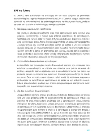 41
EPT no futuro
A UNESCO vem trabalhando na articulação de um novo conjunto de prioridades
educacionais para a agenda de desenvolvimento pós-2015. Os temas a seguir, selecionados
com base no provável impacto da aprendizagem móvel na educação do futuro, poderão
ser úteis para subsidiar a nova interação de objetivos de EPT.
1.	 Novos papéis para alunos e professores
No futuro, os alunos provavelmente terão mais oportunidades para construir seus
próprios conhecimentos e moldar suas próprias experiências de aprendizagem,
facilitadas pelo número cada vez maior de funcionalidades dos dispositivos móveis e
pela conectividade global. Novas tecnologias permitirão um acesso sem precedentes
a cursos formais pela internet, periódicos abertos ao público e um rico conteúdo
revisado por pares. Os estudantes terão um papel mais ativo na determinação do que
querem aprender e como. Os professores, por sua vez, atuarão como curadores e
guias, ajudando os estudantes a fazer sentido e tirar proveito do estonteante número
de recursos educacionais acessíveis por tecnologias móveis.
2.	 Continuidade da experiência de aprendizagem
A ubiquidade das tecnologias móveis desencadeará avanços em estratégias para
estruturar a aprendizagem, de maneira que atravesse uma grande variedade de
cenários, reduzindo assim a distância entre a aprendizagem formal que ocorre no
ambiente escolar e a informal que ocorre em diversos lugares ao longo do dia de
um aluno. Cada vez mais, a aprendizagem móvel servirá de apoio para assegurar a
continuidade da experiência de aprendizagem ao passar de um ambiente a outro.
Caberá aos educadores atualizar suas práticas pedagógicas para alcançar uma maior
integração com a aprendizagem informal.
3.	 Big data e analíticas de aprendizagem
A capacidade de coletar e analisar grandes quantidades de dados gerados por alunos
será um fator preponderante no desenvolvimento da aprendizagem móvel nos
próximos 15 anos. Pesquisadores envolvidos com a aprendizagem virtual, sistemas
inteligentes de tutoria, laboratórios virtuais, simulações e sistemas de gerenciamento
de aprendizagem vêm explorando maneiras de entender e utilizar melhor as analíticas
de aprendizagem para melhorar o ensino e o aprendizado e avançar em direção à
Educação para Todos (BIENKOWSKI et al., 2012). Contudo, este novo acesso ao big
data traz consigo uma série de considerações éticas, como propriedade e privacidade
dos dados. Os formuladores de políticas precisarão assegurar o uso seguro e produtivo
dos dados para ajudar a melhorar os sistemas educacionais e avançar em objetivos
específicos de aprendizagem, zelando, ao mesmo tempo, pelos direitos dos alunos.
 