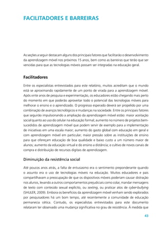 43
Facilitadores e barreiras
As seções a seguir destacam alguns dos principais fatores que facilitarão o desenvolvimento
da aprendizagem móvel nos próximos 15 anos, bem como as barreiras que terão que ser
vencidas para que as tecnologias móveis possam ser integradas na educação geral.
Facilitadores
Entre os especialistas entrevistados para este relatório, muitos acreditam que o mundo
está se aproximando rapidamente de um ponto de virada para a aprendizagem móvel.
Após vinte anos de pesquisa e experimentação, os educadores estão chegando mais perto
do momento em que poderão aproveitar todo o potencial das tecnologias móveis para
melhorar o ensino e o aprendizado. O progresso esperado deverá ser propelido por uma
combinação de avanços tecnológicos e mudanças na sociedade. Entre os principais fatores
que seguirão impulsionando a ampliação da aprendizagem móvel estão: maior aceitação
social quanto ao uso do celular na educação formal; aumento no número de projetos bem-
sucedidos de aprendizagem móvel que podem servir de exemplo para a implementação
de iniciativas em uma escala maior; aumento do gasto global com educação em geral e
com aprendizagem móvel em particular; maior pressão sobre as instituições de ensino
para que ofereçam educação de boa qualidade e baixo custo a um número maior de
alunos; aumento da educação virtual e do ensino a distância; e cultivo de novos canais de
compra e distribuição de recursos digitais de aprendizagem.
Diminuição da resistência social
Até poucos anos atrás, a falta de entusiasmo era o sentimento preponderante quando
o assunto era o uso de tecnologias móveis na educação. Muitos educadores e pais
compartilhavam a preocupação de que os dispositivos móveis poderiam causar distração
nos alunos, levando a outros comportamentos prejudiciais como colar, mandar mensagens
de texto com conteúdo sexual explícito, ou sexting, ou praticar atos de cyber-bullying
(SHULER, 2009). Embora os benefícios da aprendizagem móvel venham sendo explorados
por pesquisadores há um bom tempo, até recentemente a comunidade de educação
permanecia cética. Contudo, os especialistas entrevistados para este documento
relataram ter observado uma mudança significativa no grau de resistência. À medida que
 