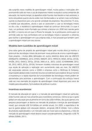 44
vão surgindo novos modelos de aprendizagem móvel, muitos países e instituições vêm
promovendo cada vez mais o uso de dispositivos móveis na escola e outros ambientes de
educação. Ao mesmo tempo, os aparelhos estão ficando mais baratos e mais acessíveis, e
tanto educadores quanto alunos estão mais familiarizados e se sentem mais confortáveis
usando os dispositivos para uma grande variedade de propósitos. Nos próximos 15 anos,
à medida que educadores, alunos e pais se acostumem a usar as tecnologias móveis
no dia a dia, a resistência à aprendizagem móvel vai continuar diminuindo. E o que é
mais, um professor recém-formado que comece a lecionar em 2030 terá nascido perto
de 2007, o mesmo ano em que o iPhone foi lançado. Se os professores continuarem se
sentindo cada vez mais confortáveis com as tecnologias móveis e passarem a utilizá-las
para facilitar a aprendizagem em suas próprias vidas, é mais provável que também usem
a aprendizagem móvel com seus alunos.
Modelos bem-sucedidos de aprendizagem móvel
Uma vasta gama de projetos de aprendizagem móvel pelo mundo afora já mostrou o
potencial das tecnologias móveis de promover novas práticas de ensino e aprendizagem.
Esses projetos – muitos deles delineados em outros relatórios desta série da UNESCO
(DERIQUITO; DOMINGO, 2012; DYKES; KNIGHT, 2012; FRITSCHI; WOLF, 2012a, 2012b;
HYLÉN, 2012; ISAACS, 2012a, 2012b; JARA et al., 2012; LUGO; SCHURMANN, 2012;
SO, 2012; WEST, 2012a, 2012b), fornecem modelos instrutivos de aprendizagem móvel
cuja escala de aplicação e replicação vem aumentando cada vez mais. Da UNESCO
até associações setoriais como a GSMA e empresas como a McKinsey & Company,
organizações globais estão investindo recursos consideráveis para explorar de que maneira
a onipresença e a rápida expansão da funcionalidade das tecnologias móveis podem ser
aproveitadas para promover a aprendizagem. Com a continuação dos esforços haverá
cada vez mais exemplos de projetos de aprendizagem móvel disponíveis para servir de
modelo para educadores, formuladores de políticas e outros.
Incentivos econômicos
O mercado de educação em geral, e o mercado de aprendizagem móvel em particular,
estão ficando cada vez mais atraentes para investidores comerciais. Estima-se que o gasto
global com educação gire atualmente em torno dos US$ 4 trilhões, dos quais apenas uma
pequena porcentagem se destina ao mercado de produtos e serviços de aprendizagem
móvel, que arrecada US$ 3,4 bilhões em vendas anuais. Em 2020, a expectativa é de
que os gastos globais com educação dobrem, atingindo US$ 8 trilhões. Com a oferta
de produtos especializados e um mercado cada vez maior para os dispositivos, a fatia de
mercado da aprendizagem móvel deverá crescer consideravelmente, chegando a US$ 70
bilhões (GSMA, 2011).
 