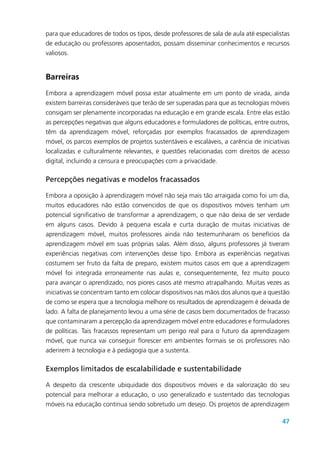 47
para que educadores de todos os tipos, desde professores de sala de aula até especialistas
de educação ou professores aposentados, possam disseminar conhecimentos e recursos
valiosos.
Barreiras
Embora a aprendizagem móvel possa estar atualmente em um ponto de virada, ainda
existem barreiras consideráveis que terão de ser superadas para que as tecnologias móveis
consigam ser plenamente incorporadas na educação e em grande escala. Entre elas estão
as percepções negativas que alguns educadores e formuladores de políticas, entre outros,
têm da aprendizagem móvel, reforçadas por exemplos fracassados de aprendizagem
móvel, os parcos exemplos de projetos sustentáveis e escaláveis, a carência de iniciativas
localizadas e culturalmente relevantes, e questões relacionadas com direitos de acesso
digital, incluindo a censura e preocupações com a privacidade.
Percepções negativas e modelos fracassados
Embora a oposição à aprendizagem móvel não seja mais tão arraigada como foi um dia,
muitos educadores não estão convencidos de que os dispositivos móveis tenham um
potencial significativo de transformar a aprendizagem, o que não deixa de ser verdade
em alguns casos. Devido à pequena escala e curta duração de muitas iniciativas de
aprendizagem móvel, muitos professores ainda não testemunharam os benefícios da
aprendizagem móvel em suas próprias salas. Além disso, alguns professores já tiveram
experiências negativas com intervenções desse tipo. Embora as experiências negativas
costumem ser fruto da falta de preparo, existem muitos casos em que a aprendizagem
móvel foi integrada erroneamente nas aulas e, consequentemente, fez muito pouco
para avançar o aprendizado, nos piores casos até mesmo atrapalhando. Muitas vezes as
iniciativas se concentram tanto em colocar dispositivos nas mãos dos alunos que a questão
de como se espera que a tecnologia melhore os resultados de aprendizagem é deixada de
lado. A falta de planejamento levou a uma série de casos bem documentados de fracasso
que contaminaram a percepção da aprendizagem móvel entre educadores e formuladores
de políticas. Tais fracassos representam um perigo real para o futuro da aprendizagem
móvel, que nunca vai conseguir florescer em ambientes formais se os professores não
aderirem à tecnologia e à pedagogia que a sustenta.
Exemplos limitados de escalabilidade e sustentabilidade
A despeito da crescente ubiquidade dos dispositivos móveis e da valorização do seu
potencial para melhorar a educação, o uso generalizado e sustentado das tecnologias
móveis na educação continua sendo sobretudo um desejo. Os projetos de aprendizagem
 