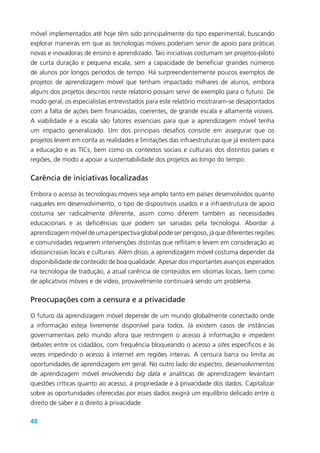 48
móvel implementados até hoje têm sido principalmente do tipo experimental, buscando
explorar maneiras em que as tecnologias móveis poderiam servir de apoio para práticas
novas e inovadoras de ensino e aprendizado. Tais iniciativas costumam ser projetos-piloto
de curta duração e pequena escala, sem a capacidade de beneficiar grandes números
de alunos por longos períodos de tempo. Há surpreendentemente poucos exemplos de
projetos de aprendizagem móvel que tenham impactado milhares de alunos, embora
alguns dos projetos descritos neste relatório possam servir de exemplo para o futuro. De
modo geral, os especialistas entrevistados para este relatório mostraram-se desapontados
com a falta de ações bem financiadas, coerentes, de grande escala e altamente visíveis.
A viabilidade e a escala são fatores essenciais para que a aprendizagem móvel tenha
um impacto generalizado. Um dos principais desafios consiste em assegurar que os
projetos levem em conta as realidades e limitações das infraestruturas que já existem para
a educação e as TICs, bem como os contextos sociais e culturais dos distintos países e
regiões, de modo a apoiar a sustentabilidade dos projetos ao longo do tempo.
Carência de iniciativas localizadas
Embora o acesso às tecnologias móveis seja amplo tanto em países desenvolvidos quanto
naqueles em desenvolvimento, o tipo de dispositivos usados e a infraestrutura de apoio
costuma ser radicalmente diferente, assim como diferem também as necessidades
educacionais e as deficiências que podem ser sanadas pela tecnologia. Abordar a
aprendizagem móvel de uma perspectiva global pode ser perigoso, já que diferentes regiões
e comunidades requerem intervenções distintas que reflitam e levem em consideração as
idiossincrasias locais e culturais. Além disso, a aprendizagem móvel costuma depender da
disponibilidade de conteúdo de boa qualidade. Apesar dos importantes avanços esperados
na tecnologia de tradução, a atual carência de conteúdos em idiomas locais, bem como
de aplicativos móveis e de vídeo, provavelmente continuará sendo um problema.
Preocupações com a censura e a privacidade
O futuro da aprendizagem móvel depende de um mundo globalmente conectado onde
a informação esteja livremente disponível para todos. Já existem casos de instâncias
governamentais pelo mundo afora que restringem o acesso à informação e impedem
debates entre os cidadãos, com frequência bloqueando o acesso a sites específicos e às
vezes impedindo o acesso à internet em regiões inteiras. A censura barra ou limita as
oportunidades de aprendizagem em geral. No outro lado do espectro, desenvolvimentos
de aprendizagem móvel envolvendo big data e analíticas de aprendizagem levantam
questões críticas quanto ao acesso, à propriedade e à privacidade dos dados. Capitalizar
sobre as oportunidades oferecidas por esses dados exigirá um equilíbrio delicado entre o
direito de saber e o direito à privacidade.
 