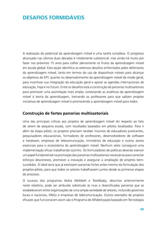 49
Desafios formidáveis
A realização do potencial da aprendizagem móvel é uma tarefa complexa. O progresso
alcançado nas últimas duas décadas é nitidamente substancial, mas ainda há muito por
fazer nos próximos 15 anos para colher plenamente os frutos da aprendizagem móvel
em escala global. Esta seção identifica os extensos desafios enfrentados pelos defensores
da aprendizagem móvel, tanto em termos do uso de dispositivos móveis para alcançar
os objetivos de EPT, quanto no desenvolvimento da aprendizagem móvel de modo geral,
para incentivar sua integração da educação geral e apoiar as agendas internacionais de
educação, hoje e no futuro. Entre os desafios está a construção de parcerias multissetoriais
para promover uma assimilação mais ampla, conectando as analíticas da aprendizagem
móvel à teoria da aprendizagem, treinando os professores para que saibam projetar
iniciativas de aprendizagem móvel e promovendo a aprendizagem móvel para todos.
Construção de fortes parcerias multissetoriais
Uma das principais críticas aos projetos de aprendizagem móvel diz respeito ao fato
de serem de pequena escala, com resultados baseados em pilotos localizados. Para ir
além da etapa piloto, os projetos precisam receber insumos de educadores praticantes,
pesquisadores educacionais, formadores de professores, desenvolvedores de software
e hardware, empresas de telecomunicação, ministérios de educação e outros atores
essenciais para o ecossistema da aprendizagem móvel. Nenhum setor conseguirá uma
implementação eficaz trabalhando sozinho. Os formuladores de políticas deverão exercer
um papel fundamental na promoção das parcerias multissetoriais necessárias para conectar
esforços desconexos, promover a inovação e assegurar a ampliação de projetos bem-
sucedidos. O ideal seria que já existissem parcerias fortes antes mesmo da formulação dos
projetos-piloto, para que todos os setores trabalhassem juntos desde as primeiras etapas
do processo.
O sucesso dos programas Nokia MoMath e Text4baby, descritos anteriormente
neste relatório, pode ser atribuído sobretudo às ricas e diversificadas parcerias que se
estabeleceram entre organizações de uma ampla variedade de setores, incluindo governos
locais e nacionais, ONGs e empresas de telecomunicação. Outros exemplos de projetos
eficazes que funcionaram assim são o Programa de Alfabetização baseado em Tecnologias
 