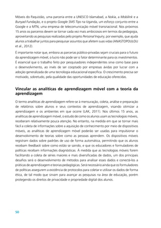 50
Móveis do Paquistão, uma parceria entre a UNESCO Islamabad, a Nokia, a Mobilink e a
Bunyad Fundação, e o projeto Google SMS Tips na Uganda, um esforço conjunto entre a
Google e a MTN, uma empresa de telecomunicação móvel transnacional. Nos próximos
15 anos os parceiros devem se tornar cada vez mais ambiciosos em termos da pedagogia,
aproveitando as pesquisas realizadas pelo projeto Personal Inquiry, por exemplo, que ajuda
alunos a trabalhar juntos para pesquisar assuntos que afetem suas vidas (ANASTOPOULOU
et al., 2012).
É importante notar que, embora as parcerias público-privadas sejam cruciais para o futuro
da aprendizagem móvel, o lucro não pode ser o fator determinante para os investimentos.
É essencial que o trabalho feito por pesquisadores independentes sirva como base para
o desenvolvimento, ao invés de ser cooptado por empresas ávidas por lucrar com a
adoção generalizada de uma tecnologia educacional específica. O crescimento precisa ser
motivado, sobretudo, pela qualidade das oportunidades de educação oferecidas.
Vincular as analíticas de aprendizagem móvel com a teoria da
aprendizagem
O termo analíticas de aprendizagem refere-se à mensuração, coleta, análise e preparação
de relatórios sobre alunos e seus contextos de aprendizagem, visando otimizar a
aprendizagem e os ambientes em que ocorre (LAK, 2011). Nos últimos 15 anos, as
analíticas de aprendizagem móvel, o estudo de como os alunos usam as tecnologias móveis,
receberam relativamente pouca atenção. No entanto, na medida em que se tornar mais
fácil a coleta de informações sobre a aquisição de conhecimento por meio de dispositivos
móveis, as analíticas de aprendizagem móvel poderão ser usadas para impulsionar o
desenvolvimento de teorias sobre como as pessoas aprendem. Os dispositivos móveis
registram dados sobre padrões de uso de forma automática, permitindo que os alunos
recebam feedback sobre como estão se saindo, e que os educadores e formuladores de
políticas recebam informações diagnósticas. À medida que as tecnologias móveis forem
facilitando a coleta de séries maiores e mais diversificadas de dados, um dos principais
desafios será o desenvolvimento de métodos para analisar esses dados e conectá-los a
práticas de aprendizagem e teorias pedagógicas. Será necessário ainda que os formuladores
de políticas assegurem a existência de protocolos para coletar e utilizar os dados de forma
ética, de tal modo que sirvam para avançar as pesquisas na área de educação, porém
protegendo os direitos de privacidade e propriedade digital dos alunos.
 