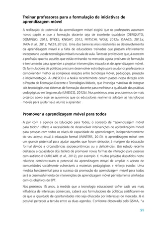 51
Treinar professores para a formulação de iniciativas de
aprendizagem móvel
A realização do potencial da aprendizagem móvel exigirá que os professores assumam
novos papéis e que a formação docente seja de excelente qualidade (DERIQUITO;
DOMINGO, 2012; DYKES; KNIGHT, 2012; FRITSCHI; WOLF, 2012a; ISAACS, 2012a;
JARA et al., 2012; WEST, 2012a). Uma das barreiras mais resistentes ao desenvolvimento
da aprendizagem móvel é a falta de educadores treinados que possam efetivamente
incorporar o uso de tecnologias móveis na sala de aula. Tanto os professores que já exercem
a profissão quanto aqueles que estão entrando no mercado agora precisam de formação
e treinamento para aprender a projetar intervenções inovadoras de aprendizagem móvel.
Os formuladores de políticas precisam desenvolver estratégias para ajudar os professores a
compreender melhor as complexas relações entre tecnologia móvel, pedagogia, projeção
e implementação. A UNESCO e a Nokia recentemente deram passos nessa direção com
o Projeto de Formação Docente e Tecnologias Móveis, que investiga maneiras de integrar
tais tecnologias nos sistemas de formação docente para melhorar a qualidade das práticas
pedagógicas em larga escala (UNESCO, 2012b). Nos próximos anos precisaremos de mais
projetos como esse se quisermos que os educadores realmente adotem as tecnologias
móveis para ajudar seus alunos a aprender.
Promover a aprendizagem móvel para todos
A par com a agenda de Educação para Todos, o conceito de “aprendizagem móvel
para todos” reflete a necessidade de desenvolver intervenções de aprendizagem móvel
para pessoas com todos os níveis de capacidade de aprendizagem, independentemente
do seu acesso atual à educação formal (WINTERS, 2013). A aprendizagem móvel tem
um grande potencial para ajudar aqueles que foram deixados à margem da educação
formal devido a circunstâncias socioeconômicas ou a deficiências. Um estudo recente
destacou a capacidade dos tablets de promover novas formas de interação para pessoas
com autismo (HOURCADE et al., 2012), por exemplo. E muitos projetos discutidos neste
relatório demonstraram o potencial da aprendizagem móvel de ampliar o acesso de
comunidades socialmente vulneráveis a materiais pedagógicos e reforço escolar. Uma
medida fundamental para o sucesso da promoção da aprendizagem móvel para todos
será o desenvolvimento de intervenções de aprendizagem móvel perfeitamente alinhadas
com os objetivos de EPT.
Nos próximos 15 anos, à medida que a tecnologia educacional sofrer cada vez mais
influência de interesses comerciais, caberá aos formuladores de políticas certificarem-se
de que a igualdade de oportunidades não seja ofuscada por interesses de mercado. Já é
possível perceber a tensão entre as duas agendas. Conforme observado pelo GSMA, “a
 