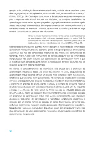 52
geração e disponibilização de conteúdo custa dinheiro, e ainda não se sabe bem quem
deve pagar por isso, se são os governos, as autoridades locais, os consumidores ou outros”
(GSMA, 2010, p. 24). Caso seja o consumidor, a decisão pode ter graves consequências
para a equidade educacional. Na pior das hipóteses, os principais beneficiários da
aprendizagem móvel seriam aqueles que podem pagar pelo conteúdo educacional e pelo
acesso à tecnologia e conectividade. Em empreendimentos com motivação financeira, o
conteúdo, e talvez até mesmo os currículos, serão ditados por aquilo que estiver em voga
entre os consumidores ou pelo que eles valorizarem:
Atribui-se um valor maior e mais imediato a formas técnicas ou profissionalizantes
de aprendizagem móvel, onde quem paga pelo serviço é o usuário final. Os
consumidores dão mais valor, e estão dispostos a pagar mais, por educação em
saúde, aulas de idiomas e habilidades de vida em geral (GSMA, 2010, p. 30).
Essa realidade levanta dúvidas quanto à maneira de suprir as necessidades de comunidades
que exercem menos influência na economia global e de apoiar pesquisas em disciplinas
acadêmicas que não são consideradas importantes pela maioria dos consumidores de
tecnologia móvel. Caberá aos formuladores de políticas assegurar que as comunidades
marginalizadas não sejam excluídas das oportunidades de aprendizagem móvel e que
as iniciativas sejam concebidas para atender às necessidades de todos os alunos, não só
daqueles que podem pagar pelos serviços.
Por último, o compartilhamento de informações será crucial para a promoção da
aprendizagem móvel para todos. Ao longo dos próximos 15 anos, pesquisadores da
aprendizagem móvel deverão retratar um quadro mais completo e com mais nuances,
refletindo o que funcionou e em que contextos. Há exemplos de projetos bem-sucedidos
em vários setores pelo mundo afora: de modo geral, o mundo em desenvolvimento tomou
a dianteira em projetos de leitura, escrita e cálculo, a exemplo do programa nacional
de alfabetização baseado em tecnologia móvel da Colômbia (LUGO, 2012), enquanto
a Europa e a América do Norte saíram na frente na área de inovação pedagógica
(SHARPLES et al., 2007). Os países em desenvolvimento têm ainda concentrado esforços
em programas de aprendizagem móvel mais viáveis comercialmente, que empregam
abordagens tradicionais de aprendizagem e tecnologias amplamente disponíveis e
utilizadas por um grande número de pessoas. Os países desenvolvidos, por outro lado,
costumam experimentar mais com projetos pedagógica e tecnologicamente inovadores.
Nos próximos 15 anos, os formuladores de políticas fariam bem em procurar reunir essas
duas comunidades do saber, estabelecendo mecanismos e lugares para o intercâmbio de
conhecimentos e experiência.
 