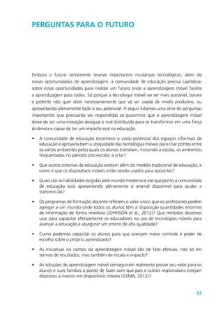 53
Perguntas para o futuro
Embora o futuro certamente reserve importantes mudanças tecnológicas, além de
novas oportunidades de aprendizagem, a comunidade de educação precisa capitalizar
sobre essas oportunidades para moldar um futuro onde a aprendizagem móvel facilite
a aprendizagem para todos. Só porque a tecnologia móvel vai ser mais acessível, barata
e potente não quer dizer necessariamente que vá ser usada de modo produtivo, ou
aproveitando plenamente todo o seu potencial. A seguir listamos uma série de perguntas
importantes que precisarão ser respondidas se quisermos que a aprendizagem móvel
deixe de ser uma inovação desigual e mal distribuída para se transformar em uma força
dinâmica e capaz de ter um impacto real na educação.
•	 A comunidade de educação reconhece o vasto potencial dos espaços informais de
educação e aproveita bem a ubiquidade das tecnologias móveis para criar pontes entre
os vários ambientes pelos quais os alunos transitam, incluindo a escola, os ambientes
frequentados no período pós-escolar, e o lar?
•	 Que outros sistemas de educação existem além do modelo tradicional de educação, e
como é que os dispositivos móveis estão sendo usados para apoiá-los?
•	 Quais são as habilidades exigidas pelo mundo moderno e até que ponto a comunidade
de educação está aproveitando plenamente o arsenal disponível para ajudar a
transmiti-las?
•	 Os programas de formação docente refletem o valor único que os professores podem
agregar a um mundo onde todos os alunos têm à disposição quantidades enormes
de informação de forma imediata (JOHNSON et al., 2012)? Que métodos devemos
usar para capacitar efetivamente os educadores no uso de tecnologias móveis para
avançar a educação e assegurar um ensino de alta qualidade?
•	 Como podemos capacitar os alunos para que exerçam maior controle e poder de
escolha sobre o próprio aprendizado?
•	 As iniciativas no campo da aprendizagem móvel são de fato efetivas, não só em
termos de resultados, mas também de escala e impacto?
•	 As soluções de aprendizagem móvel conseguiram realmente provar seu valor para os
alunos e suas famílias a ponto de fazer com que pais e outros responsáveis estejam
dispostos a investir em dispositivos móveis (GSMA, 2012)?
 