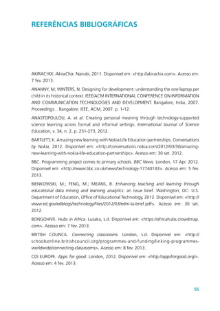 55
ReferênciaS BIBLIOGRÁFICAs
AKIRACHIX. AkiraChix. Nairobi, 2011. Disponível em: <http://akirachix.com>. Acesso em:
7 fev. 2013.
ANANNY, M; WINTERS, N. Designing for development: understanding the one laptop per
child in its historical context. IEEE/ACM INTERNATIONAL CONFERENCE ON INFORMATION
AND COMMUNICATION TECHNOLOGIES AND DEVELOPMENT. Bangalore, India, 2007.
Proceedings... Bangalore: IEEE, ACM, 2007. p. 1-12.
ANASTOPOULOU, A. et al. Creating personal meaning through technology-supported
science learning across formal and informal settings. International Journal of Science
Education, v. 34, n. 2, p. 251-273, 2012.
BARTLETT, K. Amazing new learning with Nokia Life Education partnerships. Conversations
by Nokia, 2012. Disponível em: <http://conversations.nokia.com/2012/03/30/amazing-
new-learning-with-nokia-life-education-partnerships>. Acesso em: 30 set. 2012.
BBC. Programming project comes to primary schools. BBC News. London, 17 Apr. 2012.
Disponível em: <http://www.bbc.co.uk/news/technology-17740143>. Acesso em: 5 fev.
2013.
BIENKOWSKI, M.; FENG, M.; MEANS, B. Enhancing teaching and learning through
educational data mining and learning analytics: an issue brief. Washington, DC: U.S.
Department of Education, Office of Educational Technology, 2012. Disponível em: <http://
www.ed.gov/edblogs/technology/files/2012/03/edm-la-brief.pdf>. Acesso em: 30 set.
2012.
BONGOHIVE. Hubs in Africa. Lusaka, s.d. Disponível em: <https://africahubs.crowdmap.
com>. Acesso em: 7 fev. 2013.
BRITISH COUNCIL. Connecting classrooms. London, s.d. Disponível em: <http://
schoolsonline.britishcouncil.org/programmes-and-funding/linking-programmes-
worldwide/connecting-classrooms>. Acesso em: 8 fev. 2013.
CDI EUROPE. Apps for good. London, 2012. Disponível em: <http://appsforgood.org/>.
Acesso em: 4 fev. 2013.
 