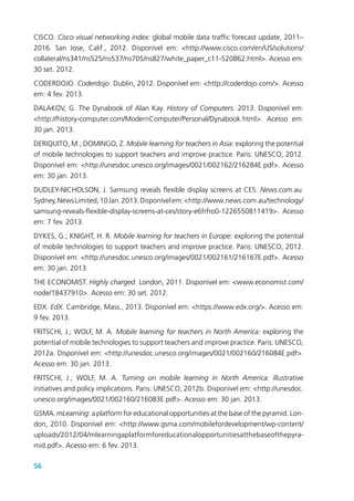 56
CISCO. Cisco visual networking index: global mobile data traffic forecast update, 2011–
2016. San Jose, Calif., 2012. Disponível em: <http://www.cisco.com/en/US/solutions/
collateral/ns341/ns525/ns537/ns705/ns827/white_paper_c11-520862.html>. Acesso em:
30 set. 2012.
CODERDOJO. Coderdojo. Dublin, 2012. Disponível em: <http://coderdojo.com/>. Acesso
em: 4 fev. 2013.
DALAKOV, G. The Dynabook of Alan Kay. History of Computers. 2013. Disponível em:
<http://history-computer.com/ModernComputer/Personal/Dynabook.html>. Acesso em:
30 jan. 2013.
DERIQUITO, M.; DOMINGO, Z. Mobile learning for teachers in Asia: exploring the potential
of mobile technologies to support teachers and improve practice. Paris: UNESCO, 2012.
Disponível em: <http://unesdoc.unesco.org/images/0021/002162/216284E.pdf>. Acesso
em: 30 jan. 2013.
DUDLEY-NICHOLSON, J. Samsung reveals flexible display screens at CES. News.com.au.
Sydney,NewsLimited,10Jan.2013.Disponívelem:<http://www.news.com.au/technology/
samsung-reveals-flexible-display-screens-at-ces/story-e6frfro0-1226550811419>. Acesso
em: 7 fev. 2013.
DYKES, G.; KNIGHT, H. R. Mobile learning for teachers in Europe: exploring the potential
of mobile technologies to support teachers and improve practice. Paris: UNESCO, 2012.
Disponível em: <http://unesdoc.unesco.org/images/0021/002161/216167E.pdf>. Acesso
em: 30 jan. 2013.
THE ECONOMIST. Highly charged. London, 2011. Disponível em: <www.economist.com/
node/18437910>. Acesso em: 30 set. 2012.
EDX. EdX. Cambridge, Mass., 2013. Disponível em: <https://www.edx.org/>. Acesso em:
9 fev. 2013.
FRITSCHI, J.; WOLF, M. A. Mobile learning for teachers in North America: exploring the
potential of mobile technologies to support teachers and improve practice. Paris: UNESCO,
2012a. Disponível em: <http://unesdoc.unesco.org/images/0021/002160/216084E.pdf>.
Acesso em: 30 jan. 2013.
FRITSCHI, J.; WOLF, M. A. Turning on mobile learning in North America: illustrative
initiatives and policy implications. Paris: UNESCO, 2012b. Disponível em: <http://unesdoc.
unesco.org/images/0021/002160/216083E.pdf>. Acesso em: 30 jan. 2013.
GSMA. mLearning: a platform for educational opportunities at the base of the pyramid. Lon-
don, 2010. Disponível em: <http://www.gsma.com/mobilefordevelopment/wp-content/
uploads/2012/04/mlearningaplatformforeducationalopportunitiesatthebaseofthepyra-
mid.pdf>. Acesso em: 6 fev. 2013.
 