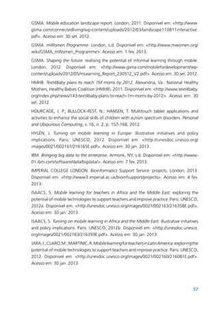 57
GSMA. Mobile education landscape report. London, 2011. Disponível em: <http://www.
gsma.com/connectedliving/wp-content/uploads/2012/03/landscape110811interactive.
pdf>. Acesso em: 30 set. 2012.
GSMA. mWomen Programme. London, s.d. Disponível em: <http://www.mwomen.org/
wiki/GSMA_mWomen_Programme>. Acesso em: 1 fev. 2013.
GSMA. Shaping the future: realising the potential of informal learning through mobile.
London, 2012. Disponível em: <http://www.gsma.com/mobilefordevelopment/wp-
content/uploads/2012/05/mLearning_Report_230512_V2.pdf>. Acesso em: 30 set. 2012.
HMHB. Text4Baby plans to reach 1M moms by 2012. Alexandria, Va.: National Healthy
Mothers, Healthy Babies Coalition (HMHB), 2011. Disponível em: <http://www.text4baby.
org/index.php/news/143-text4baby-plans-to-reach-1m-moms-by-2012>. Acesso em: 30
set. 2012.
HOURCADE, J. P.; BULLOCK-REST, N.; HANSEN, T. Multitouch tablet applications and
activities to enhance the social skills of children with autism spectrum disorders. Personal
and Ubiquitous Computing, v. 16, n. 2, p. 157-168, 2012.
HYLÉN, J. Turning on mobile learning in Europe: illustrative initiatives and policy
implications. Paris: UNESCO, 2012. Disponível em: <http://unesdoc.unesco.org/
images/0021/002161/216165E.pdf>. Acesso em: 30 jan. 2013.
IBM. Bringing big data to the enterprise. Armonk, NY, s.d. Disponível em: <http://www-
01.ibm.com/software/data/bigdata/>. Acesso em: 7 fev. 2013.
IMPERIAL COLLEGE LONDON. Bioinformatics Support Service: projects. London, 2013.
Disponível em: <http://www3.imperial.ac.uk/bioinfsupport/projects>. Acesso em: 4 fev.
2013.
ISAACS, S. Mobile learning for teachers in Africa and the Middle East: exploring the
potential of mobile technologies to support teachers and improve practice. Paris: UNESCO,
2012a. Disponível em: <http://unesdoc.unesco.org/images/0021/002163/216358E.pdf>.
Acesso em: 30 jan. 2013.
ISAACS, S. Turning on mobile learning in Africa and the Middle East: illustrative initiatives
and policy implications. Paris: UNESCO, 2012b. Disponível em: <http://unesdoc.unesco.
org/images/0021/002163/216359E.pdf>. Acesso em: 30 jan. 2013.
JARA,I.;CLARO,M.;MARTINIC,R.MobilelearningforteachersinLatinAmerica:exploringthe
potential of mobile technologies to support teachers and improve practice. Paris: UNESCO,
2012. Disponível em: <http://unesdoc.unesco.org/images/0021/002160/216081E.pdf>.
Acesso em: 30 jan. 2013.
 