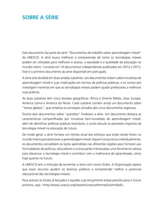 Sobre a Série
Este documento faz parte da série “Documentos de trabalho sobre aprendizagem móvel”
da UNESCO. A série busca melhorar a compreensão de como as tecnologias móveis
podem ser utilizadas para melhorar o acesso, a equidade e a qualidade da educação no
mundo inteiro. Consiste em 14 documentos independentes publicados em 2012 e 2013.
Este é o primeiro documento da série disponível em português.
A série está dividida em duas amplas subséries: seis documentos tratam sobre iniciativas de
aprendizagem móvel e suas implicações em termos de políticas públicas, e os outros seis
investigam maneiras em que as tecnologias móveis podem ajudar professores a melhorar
suas práticas.
As duas subséries têm cinco divisões geográficas: África e Oriente Médio, Ásia, Europa,
América Latina e América do Norte. Cada subsérie contém ainda um documento sobre
“temas globais”, que sintetiza os principais achados dos cinco documentos regionais.
Outros dois documentos sobre “questões” finalizam a série. Um documento destaca as
características compartilhadas por iniciativas bem-sucedidas de aprendizagem móvel,
além de identificar políticas públicas favoráveis; o outro discute os prováveis impactos da
tecnologia móvel na educação do futuro.
De modo geral, a série fornece um retrato atual dos esforços que estão sendo feitos no
mundo inteiro para promover a aprendizagem móvel. Seja em conjunto ou individualmente,
os documentos consolidam as lições aprendidas nas diferentes regiões para fornecer aos
formuladores de políticas, educadores e outras partes interessadas uma ferramenta valiosa
para alavancar a tecnologia móvel e contribuir com a melhoraria do aprendizado, tanto
hoje quanto no futuro.
A UNESCO tem a intenção de aumentar a série com novos títulos. A Organização espera
que esses recursos ajudem os diversos públicos a compreender melhor o potencial
educacional das tecnologias móveis.
Para acessar os títulos já lançados e aqueles cujo lançamento esteja previsto para o futuro
próximo, veja: <http://www.unesco.org/new/en/unesco/themes/icts/m4ed/>.
 