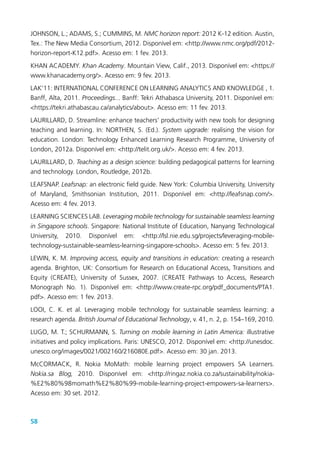 58
JOHNSON, L.; ADAMS, S.; CUMMINS, M. NMC horizon report: 2012 K-12 edition. Austin,
Tex.: The New Media Consortium, 2012. Disponível em: <http://www.nmc.org/pdf/2012-
horizon-report-K12.pdf>. Acesso em: 1 fev. 2013.
KHAN ACADEMY. Khan Academy. Mountain View, Calif., 2013. Disponível em: <https://
www.khanacademy.org/>. Acesso em: 9 fev. 2013.
LAK’11: INTERNATIONAL CONFERENCE ON LEARNING ANALYTICS AND KNOWLEDGE , 1.
Banff, Alta, 2011. Proceedings... Banff: Tekri Athabasca University, 2011. Disponível em:
<https://tekri.athabascau.ca/analytics/about>. Acesso em: 11 fev. 2013.
LAURILLARD, D. Streamline: enhance teachers’ productivity with new tools for designing
teaching and learning. In: NORTHEN, S. (Ed.). System upgrade: realising the vision for
education. London: Technology Enhanced Learning Research Programme, University of
London, 2012a. Disponível em: <http://telit.org.uk/>. Acesso em: 4 fev. 2013.
LAURILLARD, D. Teaching as a design science: building pedagogical patterns for learning
and technology. London, Routledge, 2012b.
LEAFSNAP. Leafsnap: an electronic field guide. New York: Columbia University, University
of Maryland, Smithsonian Institution, 2011. Disponível em: <http://leafsnap.com/>.
Acesso em: 4 fev. 2013.
LEARNING SCIENCES LAB. Leveraging mobile technology for sustainable seamless learning
in Singapore schools. Singapore: National Institute of Education, Nanyang Technological
University, 2010. Disponível em: <http://lsl.nie.edu.sg/projects/leveraging-mobile-
technology-sustainable-seamless-learning-singapore-schools>. Acesso em: 5 fev. 2013.
LEWIN, K. M. Improving access, equity and transitions in education: creating a research
agenda. Brighton, UK: Consortium for Research on Educational Access, Transitions and
Equity (CREATE), University of Sussex, 2007. (CREATE Pathways to Access, Research
Monograph No. 1). Disponível em: <http://www.create-rpc.org/pdf_documents/PTA1.
pdf>. Acesso em: 1 fev. 2013.
LOOI, C. K. et al. Leveraging mobile technology for sustainable seamless learning: a
research agenda. British Journal of Educational Technology, v. 41, n. 2, p. 154–169, 2010.
LUGO, M. T.; SCHURMANN, S. Turning on mobile learning in Latin America: illustrative
initiatives and policy implications. Paris: UNESCO, 2012. Disponível em: <http://unesdoc.
unesco.org/images/0021/002160/216080E.pdf>. Acesso em: 30 jan. 2013.
McCORMACK, R. Nokia MoMath: mobile learning project empowers SA Learners.
Nokia.sa Blog, 2010. Disponível em: <http://ringaz.nokia.co.za/sustainability/nokia-
%E2%80%98momath%E2%80%99-mobile-learning-project-empowers-sa-learners>.
Acesso em: 30 set. 2012.
 