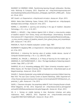 59
McKINSEY & COMPANY; GSMA. Transforming learning through mEducation. Mumbai,
India: McKinsey & Company, 2012. Disponível em: <http://mckinseyonsociety.com/
downloads/reports/Education/mEducation_whitepaper_April%201_vFINAL.pdf>. Acesso
em: 30 set. 2012.
MIT. Scratch. s.d. Disponível em: <http://scratch.mit.edu/>. Acesso em: 30 jan. 2013.
NOKIA. Nokia Data Gathering. Espoo, Finland, 2012. Disponível em: <http://projects.
developer.nokia.com/ndg>. Acesso em: 4 fev. 2013.
NORRIS, C.; SOLOWAY, E. Learning and schooling in the age of mobilism. Education
Technology, v. 51, n. 6, p. 3-10, 2011.
PARKES, J.; HESLOP, J. Stop Violence Against Girls in School: a cross-country analysis
of baseline research from Ghana, Kenya and Mozambique. Johannesburg: ActionAid
International, 2011. Disponível em: <http://www.actionaid.org/sites/files/actionaid/svags_-
_a_cross_country_analysis_of_baseline_research_from_ghana_kenya_and_mozambique.
pdf>. Acesso em: 1 fev. 2013.
PAWSON, R.; TILLEY, N. Realistic evaluation. London: Sage, 1997.
RASPBERRY PI. Raspberry Pi®. s.d. Disponível em: <http://www.raspberrypi.org/>. Acesso
em: 4 fev. 2013.
ROSCHELLE, J. Unlocking the learning value of wireless mobile devices. Journal of
Computer Assisted Learning, v. 19, n. 3, p. 260-272, 2003.
SHARPLES, M.; TAYLOR, J.; VAVOULA, G. A Theory of learning for the mobile age. In:
ANDREWS, R.; HAYTHORNTHWAITE, C. (Eds.). The Sage handbook of elearning research.
London: Sage, 2007. p. 221-247.
SHARPLES, M. et al. Innovating pedagogy 2012: Open University innovation report 1.
Milton Keynes, UK: The Open University, 2012. Disponível em: <http://www.open.ac.uk/
blogs/innovating>. Acesso em: 30 set. 2012.
SHULER, C. Pockets of potential: using mobile technologies to promote children’s learning.
New York: The Joan Ganz Cooney Center at Sesame Workshop, 2009. Disponível em:
<http://www.joanganzcooneycenter.org/wp-content/uploads/2010/03/pockets_of_
potential_1_.pdf>. Acesso em: 1 fev. 2013.
SILVER, J. Classroom disruptor: the proprietary tablet PC that’s changing Russian schools.
Wired Magazine, 24 Feb. 2012. Disponível em: <http://www.wired.co.uk/magazine/
archive/2012/03/features/classroom-disruptor?page=all>. Acesso em: 30 jan. 2013.
SO, H. J. Turning on mobile learning in Asia: illustrative initiatives and policy
implications. Paris, UNESCO, 2012. Disponível em: <http://unesdoc.unesco.org/
images/0021/002162/216283E.pdf>. Acesso em: 30 jan. 2013.
 