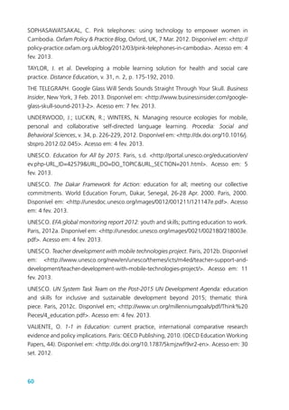 60
SOPHASAWATSAKAL, C. Pink telephones: using technology to empower women in
Cambodia. Oxfam Policy & Practice Blog, Oxford, UK, 7 Mar. 2012. Disponível em: <http://
policy-practice.oxfam.org.uk/blog/2012/03/pink-telephones-in-cambodia>. Acesso em: 4
fev. 2013.
TAYLOR, J. et al. Developing a mobile learning solution for health and social care
practice. Distance Education, v. 31, n. 2, p. 175-192, 2010.
THE TELEGRAPH. Google Glass Will Sends Sounds Straight Through Your Skull. Business
Insider, New York, 3 Feb. 2013. Disponível em: <http://www.businessinsider.com/google-
glass-skull-sound-2013-2>. Acesso em: 7 fev. 2013.
UNDERWOOD, J.; LUCKIN, R.; WINTERS, N. Managing resource ecologies for mobile,
personal and collaborative self-directed language learning. Procedia: Social and
Behavioral Sciences, v. 34, p. 226-229, 2012. Disponível em: <http://dx.doi.org/10.1016/j.
sbspro.2012.02.045>. Acesso em: 4 fev. 2013.
UNESCO. Education for All by 2015. Paris, s.d. <http://portal.unesco.org/education/en/
ev.php-URL_ID=42579&URL_DO=DO_TOPIC&URL_SECTION=201.html>. Acesso em: 5
fev. 2013.
UNESCO. The Dakar Framework for Action: education for all; meeting our collective
commitments. World Education Forum, Dakar, Senegal, 26-28 Apr. 2000. Paris, 2000.
Disponível em: <http://unesdoc.unesco.org/images/0012/001211/121147e.pdf>. Acesso
em: 4 fev. 2013.
UNESCO. EFA global monitoring report 2012: youth and skills; putting education to work.
Paris, 2012a. Disponível em: <http://unesdoc.unesco.org/images/0021/002180/218003e.
pdf>. Acesso em: 4 fev. 2013.
UNESCO. Teacher development with mobile technologies project. Paris, 2012b. Disponível
em: <http://www.unesco.org/new/en/unesco/themes/icts/m4ed/teacher-support-and-
development/teacher-development-with-mobile-technologies-project/>. Acesso em: 11
fev. 2013.
UNESCO. UN System Task Team on the Post-2015 UN Development Agenda: education
and skills for inclusive and sustainable development beyond 2015; thematic think
piece. Paris, 2012c. Disponível em; <http://www.un.org/millenniumgoals/pdf/Think%20
Pieces/4_education.pdf>. Acesso em: 4 fev. 2013.
VALIENTE, O. 1-1 in Education: current practice, international comparative research
evidence and policy implications. Paris: OECD Publishing, 2010. (OECD Education Working
Papers, 44). Disponível em: <http://dx.doi.org/10.1787/5kmjzwfl9vr2-en>. Acesso em: 30
set. 2012.
 