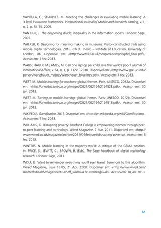 61
VAVOULA, G.; SHARPLES, M. Meeting the challenges in evaluating mobile learning: A
3-level Evaluation Framework. International Journal of Mobile and Blended Learning, v. 1,
n. 2, p. 54-75, 2009.
VAN DIJK, J. The deepening divide: inequality in the information society. London: Sage,
2005.
WALKER, K. Designing for meaning making in museums: Visitor-constructed trails using
mobile digital technologies. 2010. (Ph.D. thesis) – Institute of Education, University of
London, UK. Disponível em: <http://www.lkl.ac.uk/people/kevin/phd/phd_final.pdf>.
Acesso em: 7 fev. 2013.
WARSCHAUER, M.; AMES, M. Can one laptop per child save the world’s poor? Journal of
International Affairs, v. 64, n. 1, p. 33-51, 2010. Disponível em: <http://www.gse.uci.edu/
person/warschauer_m/docs/Warschauer_bluelines.pdf>. Acesso em: 4 fev. 2013.
WEST, M. Mobile learning for teachers: global themes. Paris, UNESCO, 2012a. Disponível
em: <http://unesdoc.unesco.org/images/0021/002164/216452E.pdf>. Acesso em: 30
jan. 2013.
WEST, M. Turning on mobile learning: global themes. Paris: UNESCO, 2012b. Disponível
em: <http://unesdoc.unesco.org/images/0021/002164/216451E.pdf>. Acesso em: 30
jan. 2013.
WIKIPEDIA.Gamification.2013.Disponívelem:<http://en.wikipedia.org/wiki/Gamification>.
Acesso em: 7 fev. 2013.
WILLIAMS, G. Disrupting poverty: Barefoot College is empowering women through peer-
to-peer learning and technology. Wired Magazine, 7 Mar. 2011. Disponível em: <http://
www.wired.co.uk/magazine/archive/2011/04/features/disrupting-poverty>. Acesso em: 6
fev. 2013.
WINTERS, N. Mobile learning in the majority world: A critique of the GSMA position.
In: PRICE, S.; JEWITT, C.; BROWN, B. (Eds). The Sage handbook of digital technology
research. London: Sage, 2013.
WOLF, G. Want to remember everything you’ll ever learn? Surrender to this algorithm.
Wired Magazine, issue 16.05, 21 Apr. 2008. Disponível em: <http://www.wired.com/
medtech/health/magazine/16-05/ff_wozniak?currentPage=all>. Acesso em: 30 jan. 2013.
 