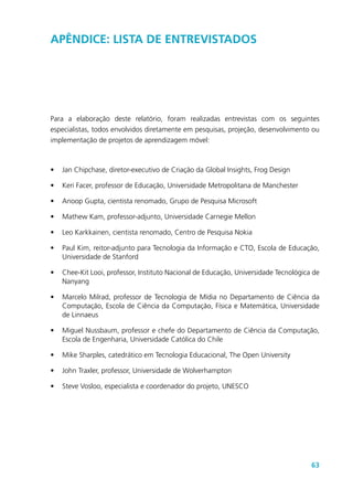 63
Apêndice: Lista de Entrevistados
Para a elaboração deste relatório, foram realizadas entrevistas com os seguintes
especialistas, todos envolvidos diretamente em pesquisas, projeção, desenvolvimento ou
implementação de projetos de aprendizagem móvel:
•	 Jan Chipchase, diretor-executivo de Criação da Global Insights, Frog Design
•	 Keri Facer, professor de Educação, Universidade Metropolitana de Manchester
•	 Anoop Gupta, cientista renomado, Grupo de Pesquisa Microsoft
•	 Mathew Kam, professor-adjunto, Universidade Carnegie Mellon
•	 Leo Karkkainen, cientista renomado, Centro de Pesquisa Nokia
•	 Paul Kim, reitor-adjunto para Tecnologia da Informação e CTO, Escola de Educação,
Universidade de Stanford
•	 Chee-Kit Looi, professor, Instituto Nacional de Educação, Universidade Tecnológica de
Nanyang
•	 Marcelo Milrad, professor de Tecnologia de Mídia no Departamento de Ciência da
Computação, Escola de Ciência da Computação, Física e Matemática, Universidade
de Linnaeus
•	 Miguel Nussbaum, professor e chefe do Departamento de Ciência da Computação,
Escola de Engenharia, Universidade Católica do Chile
•	 Mike Sharples, catedrático em Tecnologia Educacional, The Open University
•	 John Traxler, professor, Universidade de Wolverhampton
•	 Steve Vosloo, especialista e coordenador do projeto, UNESCO
 