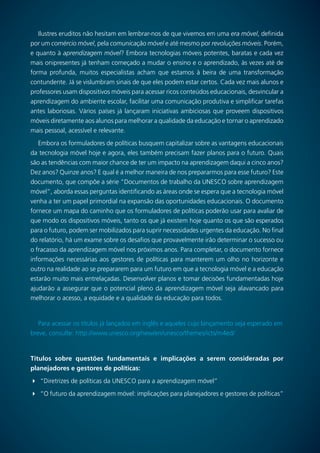 64
Ilustres eruditos não hesitam em lembrar-nos de que vivemos em uma era móvel, definida
por um comércio móvel, pela comunicação móvel e até mesmo por revoluções móveis. Porém,
e quanto à aprendizagem móvel? Embora tecnologias móveis potentes, baratas e cada vez
mais onipresentes já tenham começado a mudar o ensino e o aprendizado, às vezes até de
forma profunda, muitos especialistas acham que estamos à beira de uma transformação
contundente. Já se vislumbram sinais de que eles podem estar certos. Cada vez mais alunos e
professores usam dispositivos móveis para acessar ricos conteúdos educacionais, desvincular a
aprendizagem do ambiente escolar, facilitar uma comunicação produtiva e simplificar tarefas
antes laboriosas. Vários países já lançaram iniciativas ambiciosas que proveem dispositivos
móveis diretamente aos alunos para melhorar a qualidade da educação e tornar o aprendizado
mais pessoal, acessível e relevante.
Embora os formuladores de políticas busquem capitalizar sobre as vantagens educacionais
da tecnologia móvel hoje e agora, eles também precisam fazer planos para o futuro. Quais
são as tendências com maior chance de ter um impacto na aprendizagem daqui a cinco anos?
Dez anos? Quinze anos? E qual é a melhor maneira de nos prepararmos para esse futuro? Este
documento, que compõe a série “Documentos de trabalho da UNESCO sobre aprendizagem
móvel”, aborda essas perguntas identificando as áreas onde se espera que a tecnologia móvel
venha a ter um papel primordial na expansão das oportunidades educacionais. O documento
fornece um mapa do caminho que os formuladores de políticas poderão usar para avaliar de
que modo os dispositivos móveis, tanto os que já existem hoje quanto os que são esperados
para o futuro, podem ser mobilizados para suprir necessidades urgentes da educação. No final
do relatório, há um exame sobre os desafios que provavelmente irão determinar o sucesso ou
o fracasso da aprendizagem móvel nos próximos anos. Para completar, o documento fornece
informações necessárias aos gestores de políticas para manterem um olho no horizonte e
outro na realidade ao se prepararem para um futuro em que a tecnologia móvel e a educação
estarão muito mais entrelaçadas. Desenvolver planos e tomar decisões fundamentadas hoje
ajudarão a assegurar que o potencial pleno da aprendizagem móvel seja alavancado para
melhorar o acesso, a equidade e a qualidade da educação para todos.
Para acessar os títulos já lançados em inglês e aqueles cujo lançamento seja esperado em
breve, consulte: http://www.unesco.org/new/en/unesco/themes/icts/m4ed/
Títulos sobre questões fundamentais e implicações a serem consideradas por
planejadores e gestores de políticas:
	“Diretrizes de políticas da UNESCO para a aprendizagem móvel”
	“O futuro da aprendizagem móvel: implicações para planejadores e gestores de políticas”
 