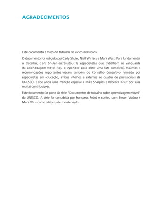 Agradecimentos
Este documento é fruto do trabalho de vários indivíduos.
O documento foi redigido por Carly Shuler, Niall Winters e Mark West. Para fundamentar
o trabalho, Carly Shuler entrevistou 12 especialistas que trabalham na vanguarda
da aprendizagem móvel (veja o Apêndice para obter uma lista completa). Insumos e
recomendações importantes vieram também do Conselho Consultivo formado por
especialistas em educação, ambos internos e externos ao quadro de profissionais da
UNESCO. Cabe ainda uma menção especial a Mike Sharples e Rebecca Kraut por suas
muitas contribuições.
Este documento faz parte da série “Documentos de trabalho sobre aprendizagem móvel”
da UNESCO. A série foi concebida por Franscesc Pedró e contou com Steven Vosloo e
Mark West como editores de coordenação.
 