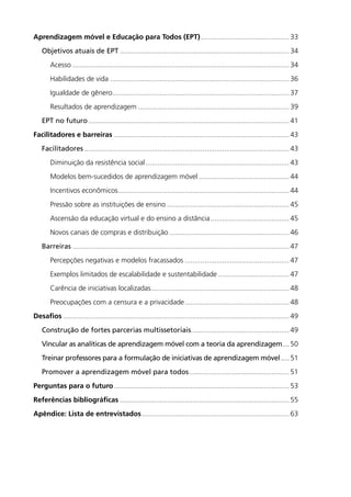 Aprendizagem móvel e Educação para Todos (EPT).............................................. 33
	 Objetivos atuais de EPT....................................................................................... 34
		Acesso............................................................................................................... 34
		 Habilidades de vida............................................................................................ 36
		 Igualdade de gênero.......................................................................................... 37
		Resultados de aprendizagem.............................................................................. 39
	 EPT no futuro....................................................................................................... 41
Facilitadores e barreiras.......................................................................................... 43
	 Facilitadores......................................................................................................... 43
		Diminuição da resistência social.......................................................................... 43
		Modelos bem-sucedidos de aprendizagem móvel............................................... 44
		Incentivos econômicos........................................................................................ 44
		Pressão sobre as instituições de ensino............................................................... 45
		Ascensão da educação virtual e do ensino a distância......................................... 45
		Novos canais de compras e distribuição.............................................................. 46
	 Barreiras............................................................................................................... 47
		Percepções negativas e modelos fracassados...................................................... 47
		Exemplos limitados de escalabilidade e sustentabilidade..................................... 47
		Carência de iniciativas localizadas....................................................................... 48
		Preocupações com a censura e a privacidade...................................................... 48
Desafios.................................................................................................................... 49
	 Construção de fortes parcerias multissetoriais.................................................. 49
	 Vincular as analíticas de aprendizagem móvel com a teoria da aprendizagem.....50
	 Treinar professores para a formulação de iniciativas de aprendizagem móvel......51
	 Promover a aprendizagem móvel para todos.................................................... 51
Perguntas para o futuro.......................................................................................... 53
Referências bibliográficas....................................................................................... 55
Apêndice: Lista de entrevistados............................................................................ 63
 