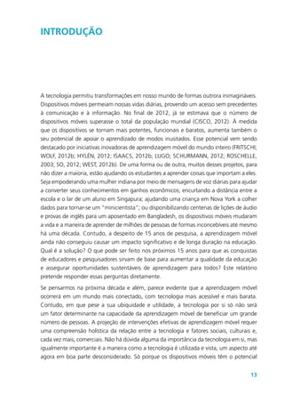 13
Introdução
A tecnologia permitiu transformações em nosso mundo de formas outrora inimagináveis.
Dispositivos móveis permeiam nossas vidas diárias, provendo um acesso sem precedentes
à comunicação e à informação. No final de 2012, já se estimava que o número de
dispositivos móveis superasse o total da população mundial (CISCO, 2012). À medida
que os dispositivos se tornam mais potentes, funcionais e baratos, aumenta também o
seu potencial de apoiar o aprendizado de modos inusitados. Esse potencial vem sendo
destacado por iniciativas inovadoras de aprendizagem móvel do mundo inteiro (FRITSCHI;
WOLF, 2012b; HYLÉN, 2012; ISAACS, 2012b; LUGO; SCHURMANN, 2012; ROSCHELLE,
2003; SO, 2012; WEST, 2012b). De uma forma ou de outra, muitos desses projetos, para
não dizer a maioria, estão ajudando os estudantes a aprender coisas que importam a eles.
Seja empoderando uma mulher indiana por meio de mensagens de voz diárias para ajudar
a converter seus conhecimentos em ganhos econômicos; encurtando a distância entre a
escola e o lar de um aluno em Singapura; ajudando uma criança em Nova York a colher
dados para tornar-se um “minicientista”; ou disponibilizando centenas de lições de áudio
e provas de inglês para um aposentado em Bangladesh, os dispositivos móveis mudaram
a vida e a maneira de aprender de milhões de pessoas de formas inconcebíveis até mesmo
há uma década. Contudo, a despeito de 15 anos de pesquisa, a aprendizagem móvel
ainda não conseguiu causar um impacto significativo e de longa duração na educação.
Qual é a solução? O que pode ser feito nos próximos 15 anos para que as conquistas
de educadores e pesquisadores sirvam de base para aumentar a qualidade da educação
e assegurar oportunidades sustentáveis de aprendizagem para todos? Este relatório
pretende responder essas perguntas diretamente.
Se pensarmos na próxima década e além, parece evidente que a aprendizagem móvel
ocorrerá em um mundo mais conectado, com tecnologia mais acessível e mais barata.
Contudo, em que pese a sua ubiquidade e utilidade, a tecnologia por si só não será
um fator determinante na capacidade da aprendizagem móvel de beneficiar um grande
número de pessoas. A projeção de intervenções efetivas de aprendizagem móvel requer
uma compreensão holística da relação entre a tecnologia e fatores sociais, culturais e,
cada vez mais, comerciais. Não há dúvida alguma da importância da tecnologia em si, mas
igualmente importante é a maneira como a tecnologia é utilizada e vista, um aspecto até
agora em boa parte desconsiderado. Só porque os dispositivos móveis têm o potencial
 