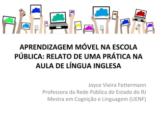 APRENDIZAGEM MÓVEL NA ESCOLA
PÚBLICA: RELATO DE UMA PRÁTICA NA
AULA DE LÍNGUA INGLESA
 
Joyce Vieira Fettermann
Professora da Rede Pública do Estado do RJ
Mestra em Cognição e Linguagem (UENF)
 